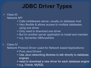 > Class-III:
Network API
> Calls middleware server, usually on database host
> Very flexible & allows access to multiple databases
using one driver
> Only need to download one driver
> But it’s another server application to install and maintain
> e.g. Symantec DBAnywhere
> Class-IV:
Network Protocol Driver (used for Network based Applications)
> Pure Java Drivers
> Use Java networking libraries to talk directly to database
engines
> need to download a new driver for each database engine
> e.g. Oracle, MySQL
 
