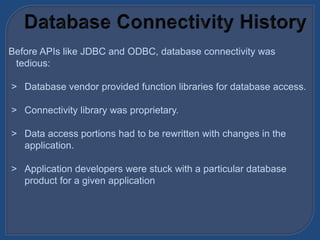 Before APIs like JDBC and ODBC, database connectivity was
tedious:
> Database vendor provided function libraries for database access.
> Connectivity library was proprietary.
> Data access portions had to be rewritten with changes in the
application.
> Application developers were stuck with a particular database
product for a given application
 