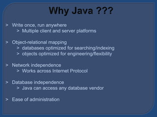 > Write once, run anywhere
> Multiple client and server platforms
> Object-relational mapping
> databases optimized for searching/indexing
> objects optimized for engineering/flexibility
> Network independence
> Works across Internet Protocol
> Database independence
> Java can access any database vendor
> Ease of administration
 
