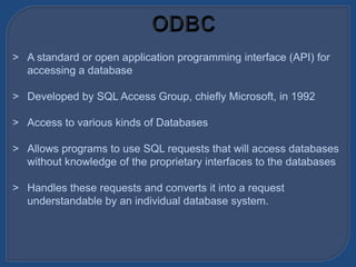 > A standard or open application programming interface (API) for
accessing a database
> Developed by SQL Access Group, chiefly Microsoft, in 1992
> Access to various kinds of Databases
> Allows programs to use SQL requests that will access databases
without knowledge of the proprietary interfaces to the databases
> Handles these requests and converts it into a request
understandable by an individual database system.
 