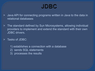 > Java API for connecting programs written in Java to the data in
relational databases
> The standard defined by Sun Microsystems, allowing individual
providers to implement and extend the standard with their own
JDBC drivers.
> Tasks of JDBC:
1) establishes a connection with a database
2) sends SQL statements
3) processes the results
 