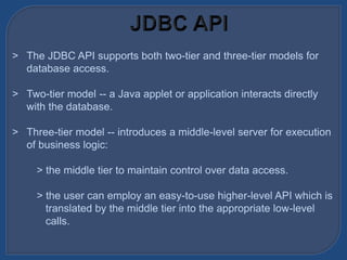 > The JDBC API supports both two-tier and three-tier models for
database access.
> Two-tier model -- a Java applet or application interacts directly
with the database.
> Three-tier model -- introduces a middle-level server for execution
of business logic:
> the middle tier to maintain control over data access.
> the user can employ an easy-to-use higher-level API which is
translated by the middle tier into the appropriate low-level
calls.
 