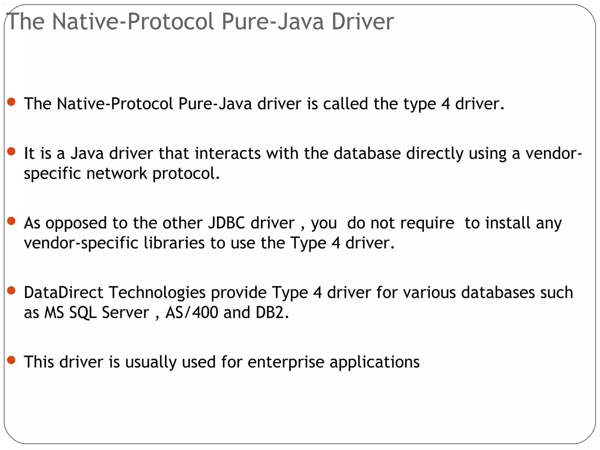 The Native-Protocol Pure-Java Driver
 The Native-Protocol Pure-Java driver is called the type 4 driver.
 It is a Java driver that interacts with the database directly using a vendor-
specific network protocol.
 As opposed to the other JDBC driver , you do not require to install any
vendor-specific libraries to use the Type 4 driver.
 DataDirect Technologies provide Type 4 driver for various databases such
as MS SQL Server , AS/400 and DB2.
 This driver is usually used for enterprise applications
 