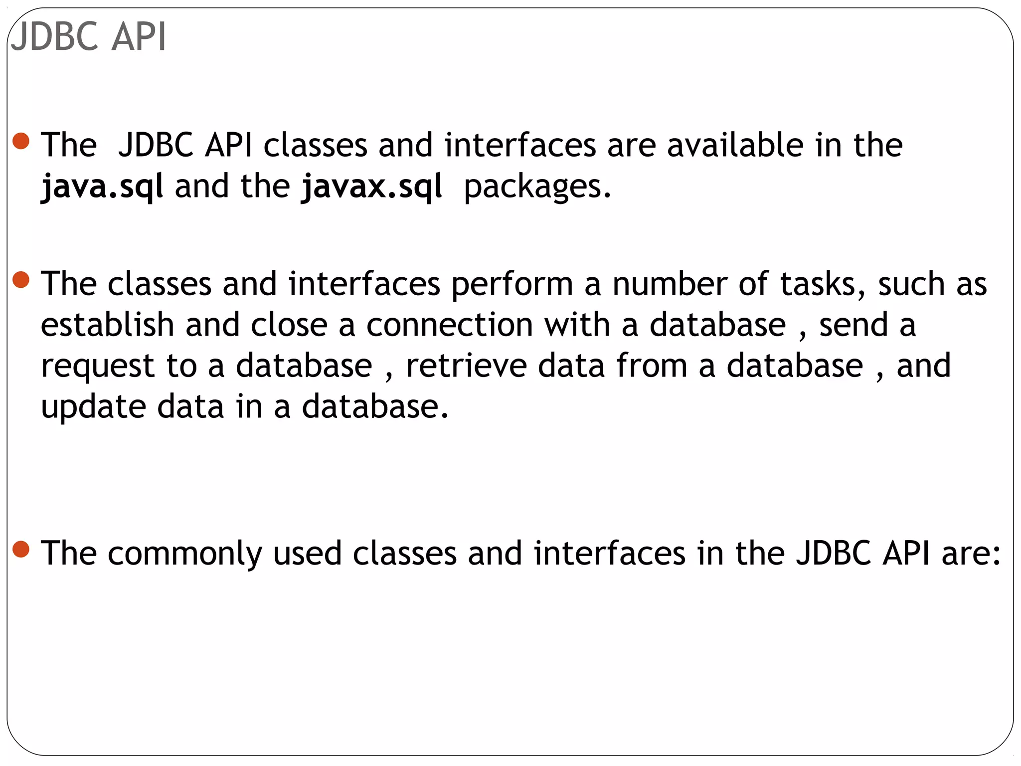 JDBC API
The JDBC API classes and interfaces are available in the
java.sql and the javax.sql packages.
The classes and interfaces perform a number of tasks, such as
establish and close a connection with a database , send a
request to a database , retrieve data from a database , and
update data in a database.
The commonly used classes and interfaces in the JDBC API are:
 