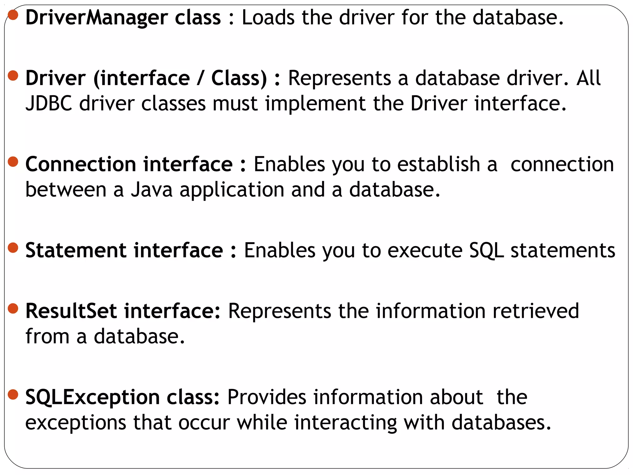DriverManager class : Loads the driver for the database.
Driver (interface / Class) : Represents a database driver. All
JDBC driver classes must implement the Driver interface.
Connection interface : Enables you to establish a connection
between a Java application and a database.
Statement interface : Enables you to execute SQL statements
ResultSet interface: Represents the information retrieved
from a database.
SQLException class: Provides information about the
exceptions that occur while interacting with databases.
 