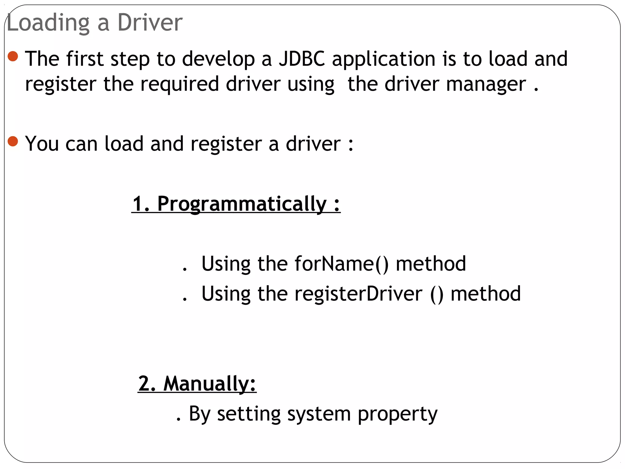 Loading a Driver
The first step to develop a JDBC application is to load and
register the required driver using the driver manager .
You can load and register a driver :
1. Programmatically :
. Using the forName() method
. Using the registerDriver () method
2. Manually:
. By setting system property
 