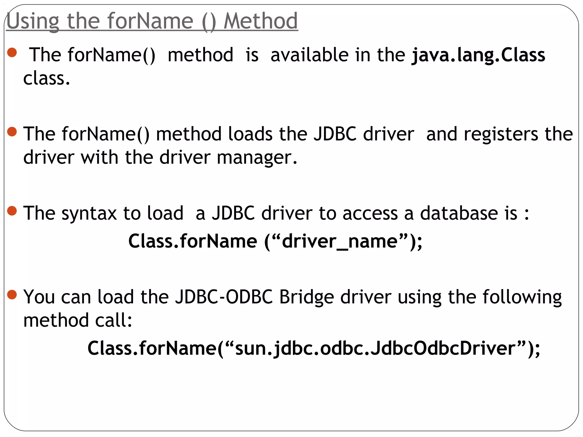 Using the forName () Method
 The forName() method is available in the java.lang.Class
class.
The forName() method loads the JDBC driver and registers the
driver with the driver manager.
The syntax to load a JDBC driver to access a database is :
Class.forName (“driver_name”);
You can load the JDBC-ODBC Bridge driver using the following
method call:
Class.forName(“sun.jdbc.odbc.JdbcOdbcDriver”);
 