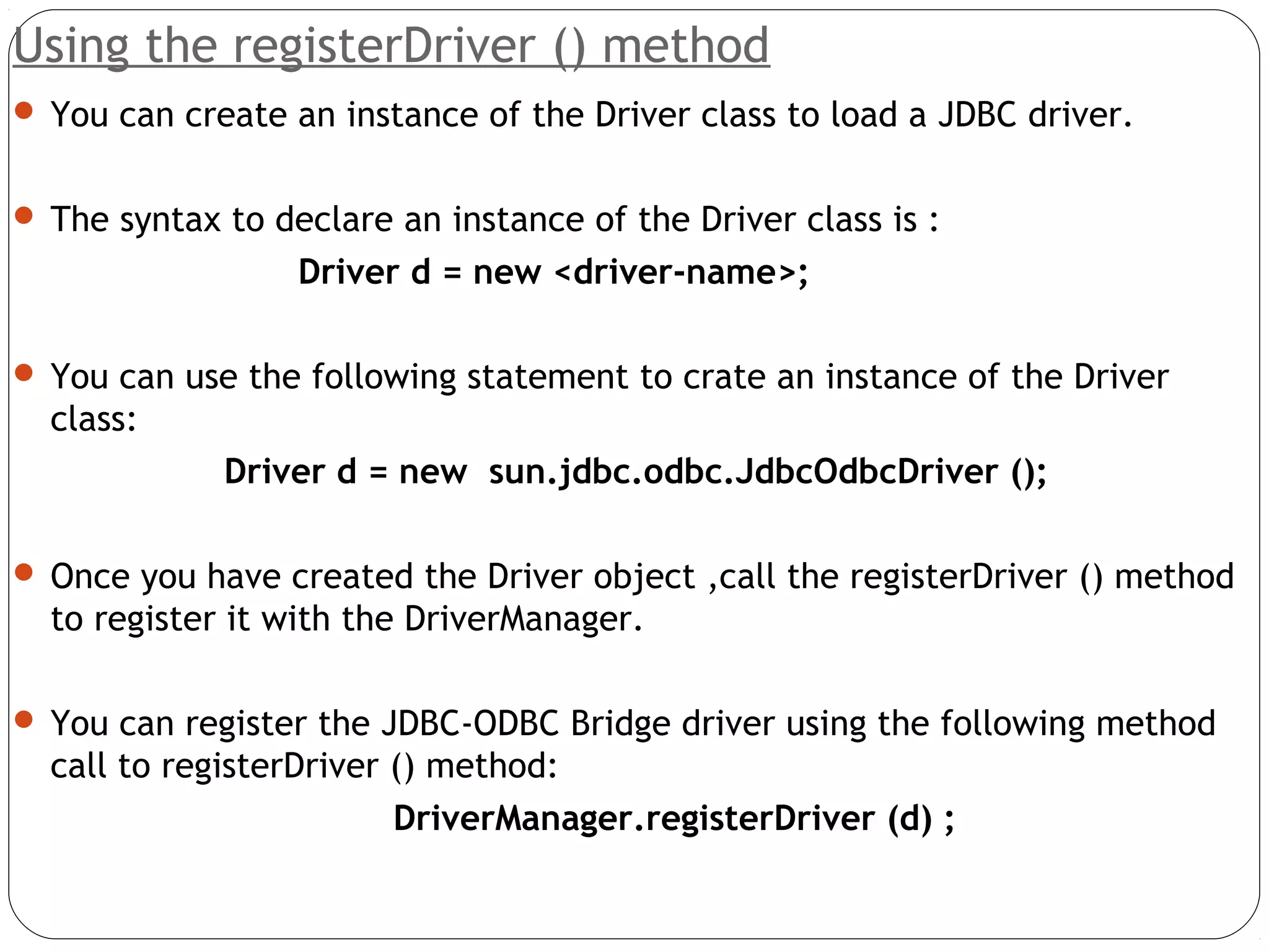 Using the registerDriver () method
 You can create an instance of the Driver class to load a JDBC driver.
 The syntax to declare an instance of the Driver class is :
Driver d = new <driver-name>;
 You can use the following statement to crate an instance of the Driver
class:
Driver d = new sun.jdbc.odbc.JdbcOdbcDriver ();
 Once you have created the Driver object ,call the registerDriver () method
to register it with the DriverManager.
 You can register the JDBC-ODBC Bridge driver using the following method
call to registerDriver () method:
DriverManager.registerDriver (d) ;
 
