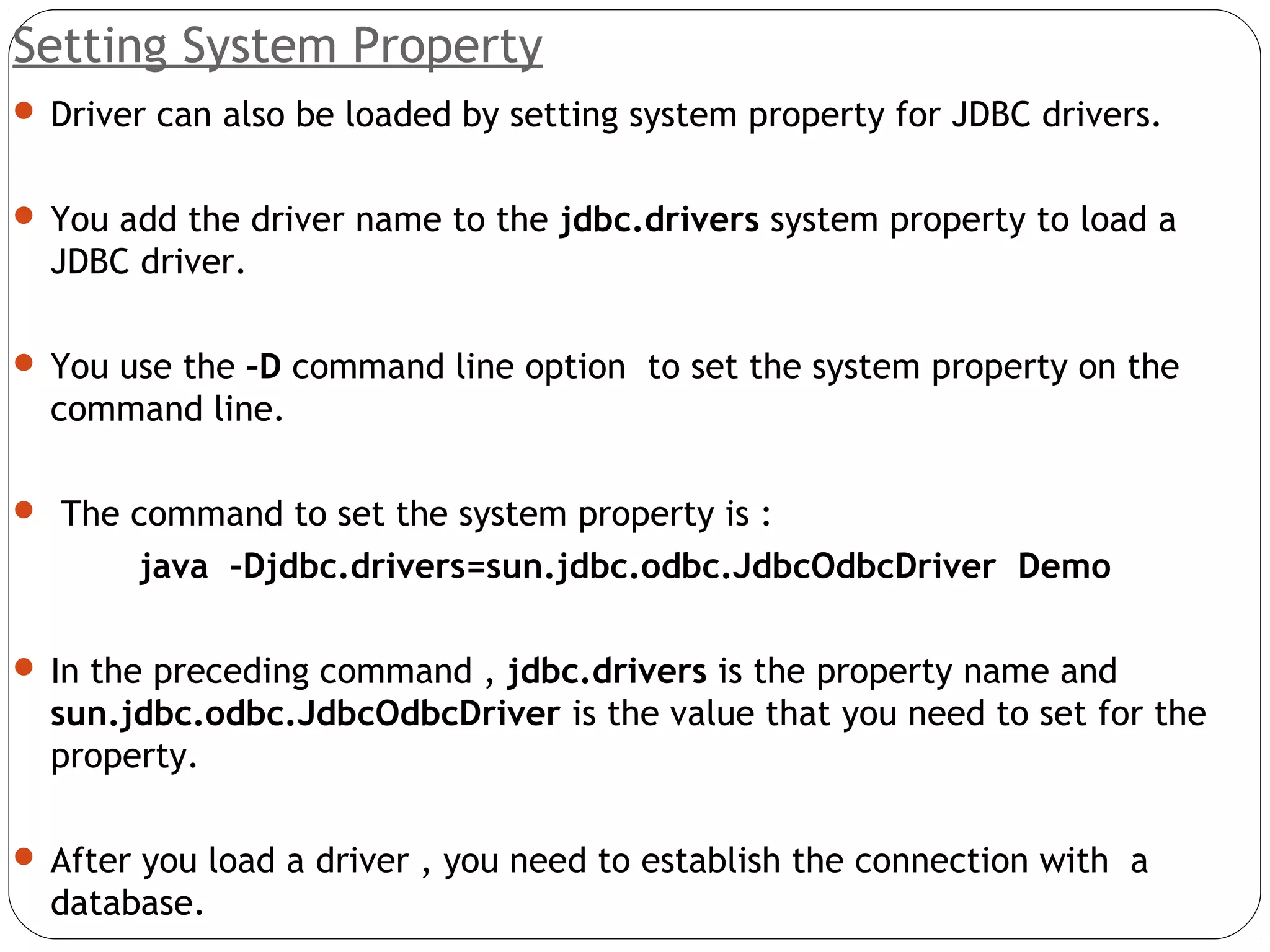 Setting System Property
 Driver can also be loaded by setting system property for JDBC drivers.
 You add the driver name to the jdbc.drivers system property to load a
JDBC driver.
 You use the –D command line option to set the system property on the
command line.
 The command to set the system property is :
java –Djdbc.drivers=sun.jdbc.odbc.JdbcOdbcDriver Demo
 In the preceding command , jdbc.drivers is the property name and
sun.jdbc.odbc.JdbcOdbcDriver is the value that you need to set for the
property.
 After you load a driver , you need to establish the connection with a
database.
 
