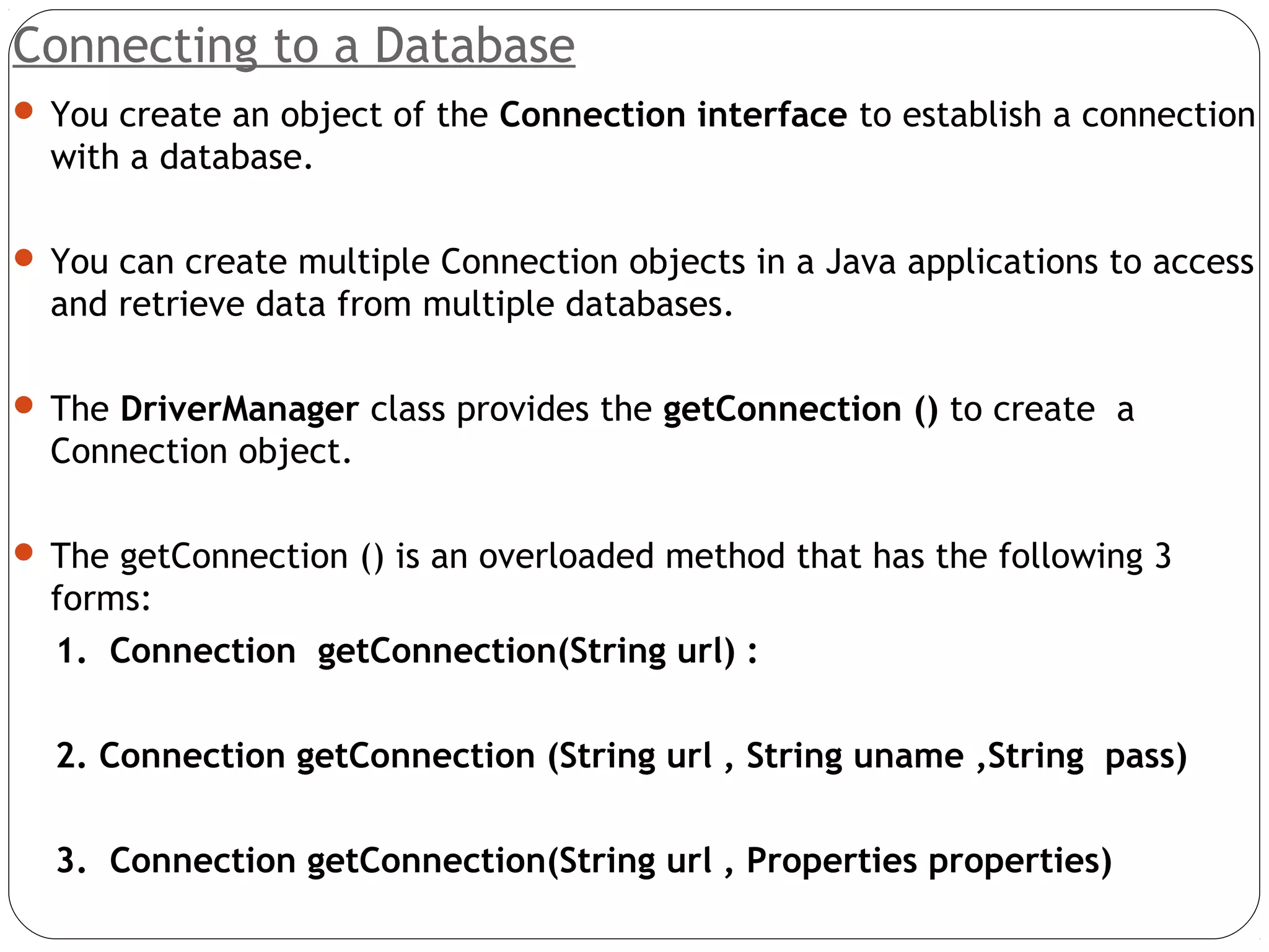 Connecting to a Database
 You create an object of the Connection interface to establish a connection
with a database.
 You can create multiple Connection objects in a Java applications to access
and retrieve data from multiple databases.
 The DriverManager class provides the getConnection () to create a
Connection object.
 The getConnection () is an overloaded method that has the following 3
forms:
1. Connection getConnection(String url) :
2. Connection getConnection (String url , String uname ,String pass)
3. Connection getConnection(String url , Properties properties)
 