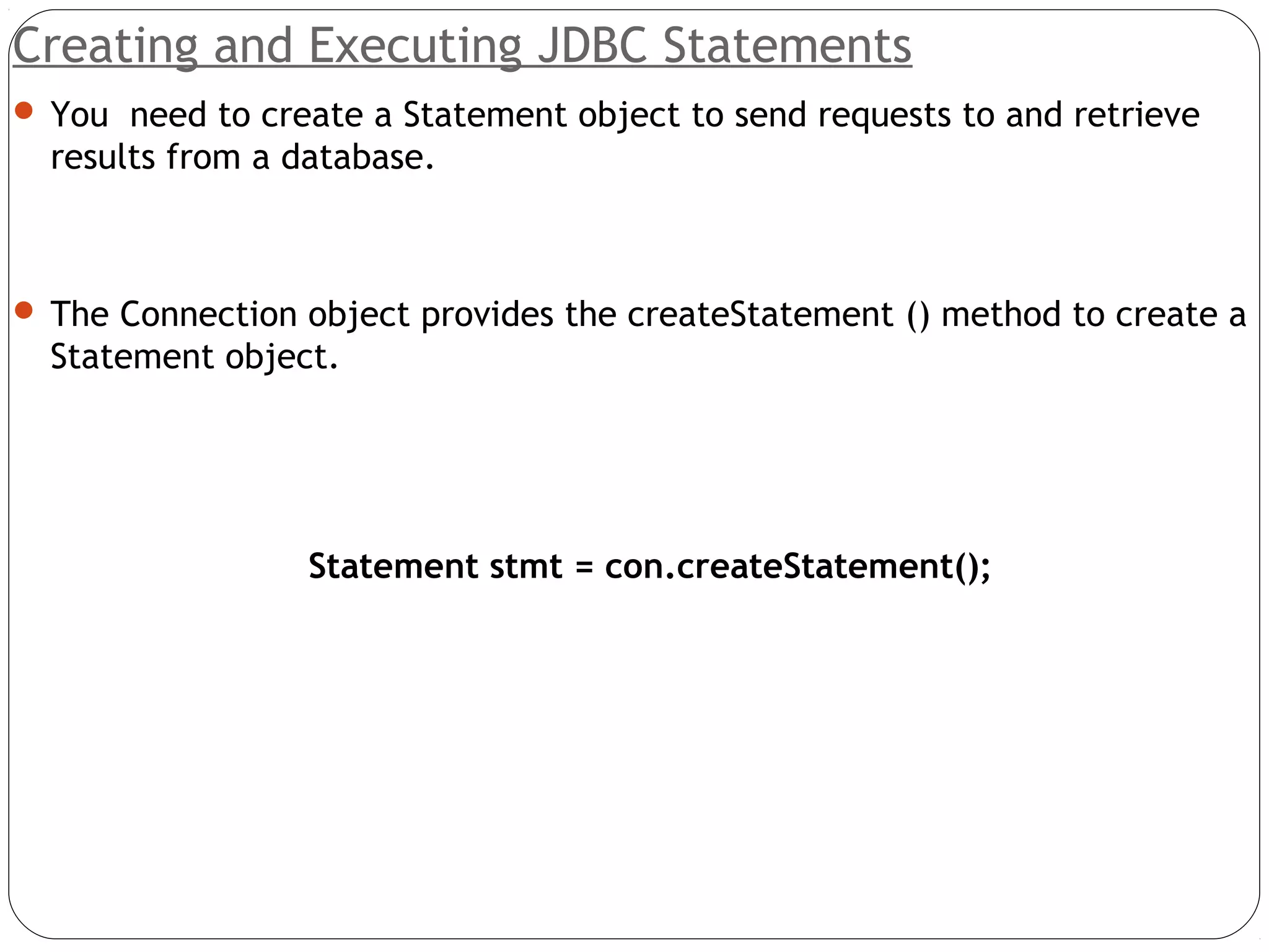 Creating and Executing JDBC Statements
 You need to create a Statement object to send requests to and retrieve
results from a database.
 The Connection object provides the createStatement () method to create a
Statement object.
Statement stmt = con.createStatement();
 