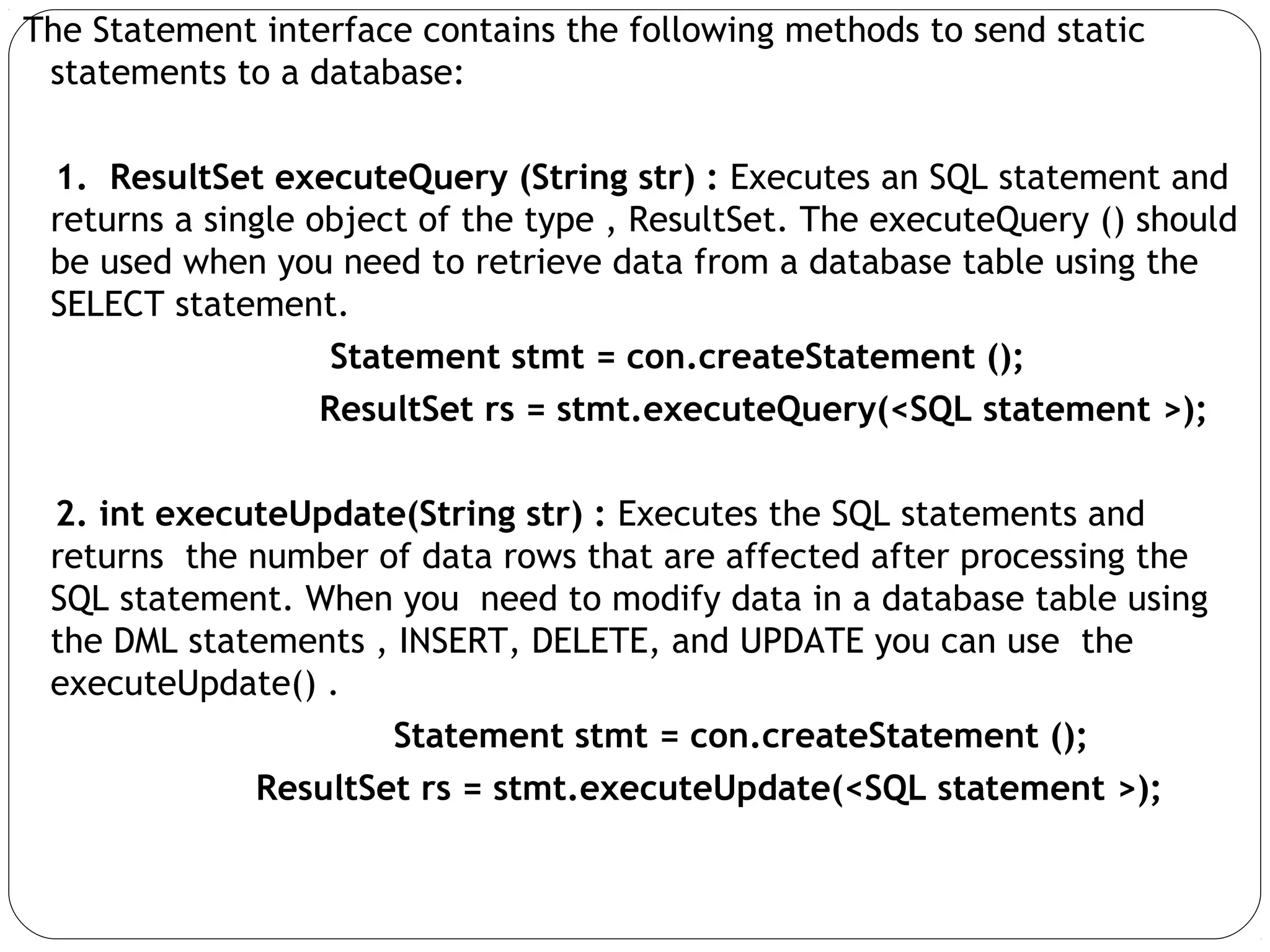 The Statement interface contains the following methods to send static
statements to a database:
1. ResultSet executeQuery (String str) : Executes an SQL statement and
returns a single object of the type , ResultSet. The executeQuery () should
be used when you need to retrieve data from a database table using the
SELECT statement.
Statement stmt = con.createStatement ();
ResultSet rs = stmt.executeQuery(<SQL statement >);
2. int executeUpdate(String str) : Executes the SQL statements and
returns the number of data rows that are affected after processing the
SQL statement. When you need to modify data in a database table using
the DML statements , INSERT, DELETE, and UPDATE you can use the
executeUpdate() .
Statement stmt = con.createStatement ();
ResultSet rs = stmt.executeUpdate(<SQL statement >);
 