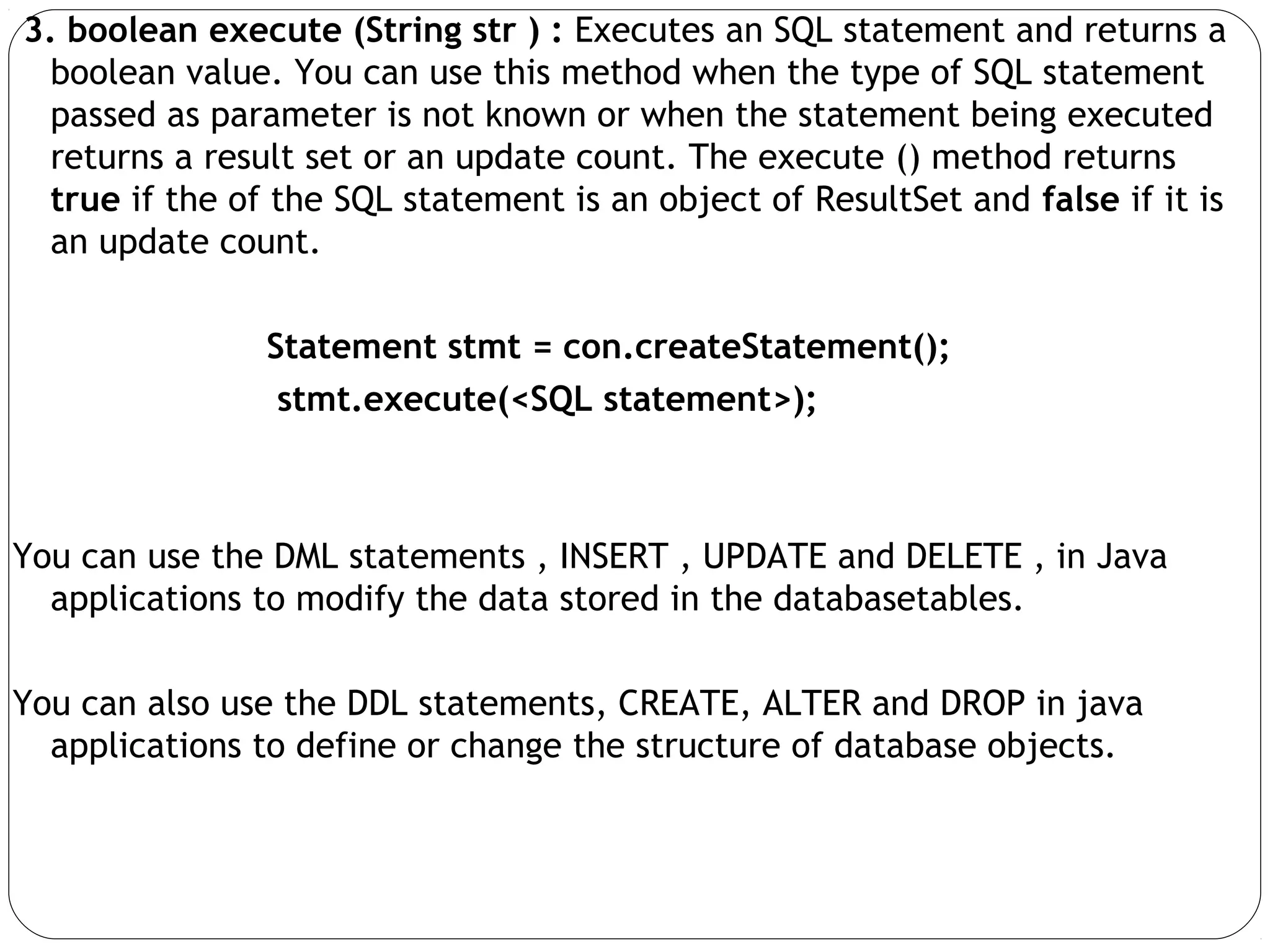 3. boolean execute (String str ) : Executes an SQL statement and returns a
boolean value. You can use this method when the type of SQL statement
passed as parameter is not known or when the statement being executed
returns a result set or an update count. The execute () method returns
true if the of the SQL statement is an object of ResultSet and false if it is
an update count.
Statement stmt = con.createStatement();
stmt.execute(<SQL statement>);
You can use the DML statements , INSERT , UPDATE and DELETE , in Java
applications to modify the data stored in the databasetables.
You can also use the DDL statements, CREATE, ALTER and DROP in java
applications to define or change the structure of database objects.
 
