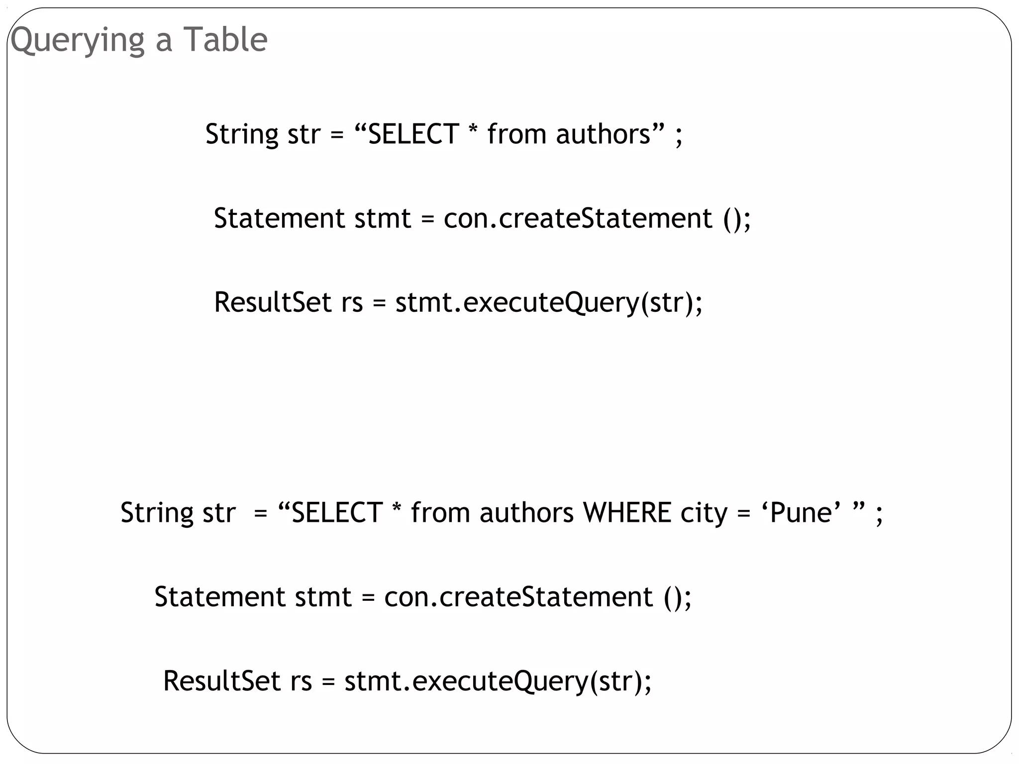 Querying a Table
String str = “SELECT * from authors” ;
Statement stmt = con.createStatement ();
ResultSet rs = stmt.executeQuery(str);
String str = “SELECT * from authors WHERE city = ‘Pune’ ” ;
Statement stmt = con.createStatement ();
ResultSet rs = stmt.executeQuery(str);
 