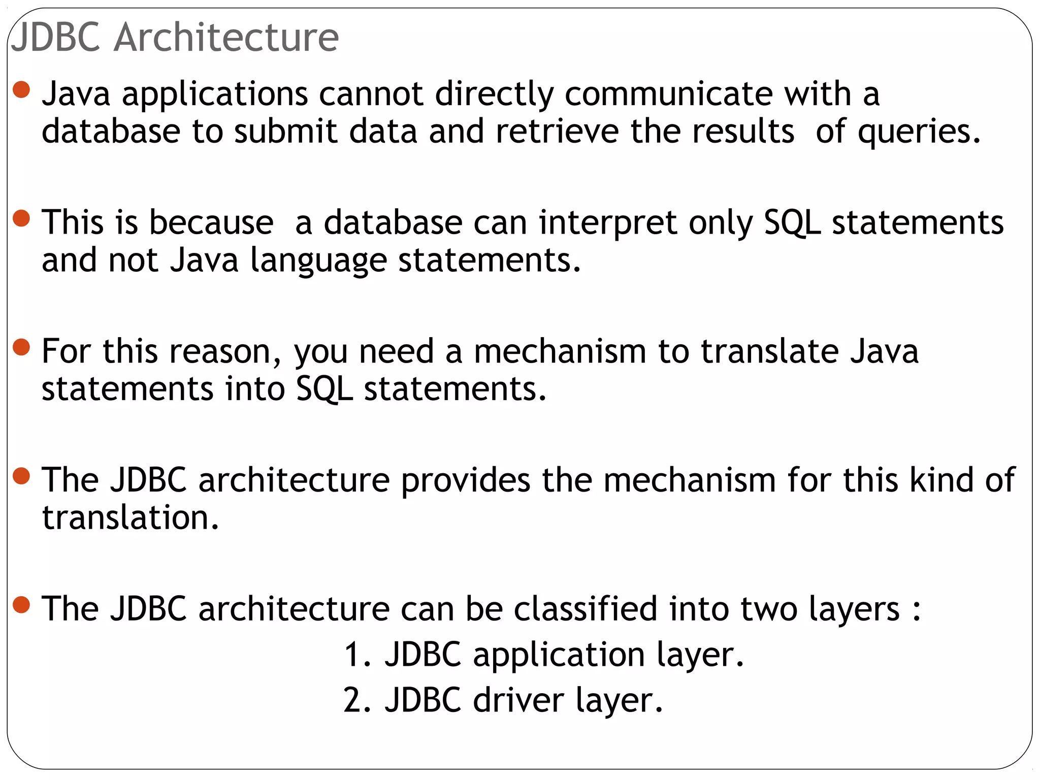 JDBC Architecture
Java applications cannot directly communicate with a
database to submit data and retrieve the results of queries.
This is because a database can interpret only SQL statements
and not Java language statements.
For this reason, you need a mechanism to translate Java
statements into SQL statements.
The JDBC architecture provides the mechanism for this kind of
translation.
The JDBC architecture can be classified into two layers :
1. JDBC application layer.
2. JDBC driver layer.
 