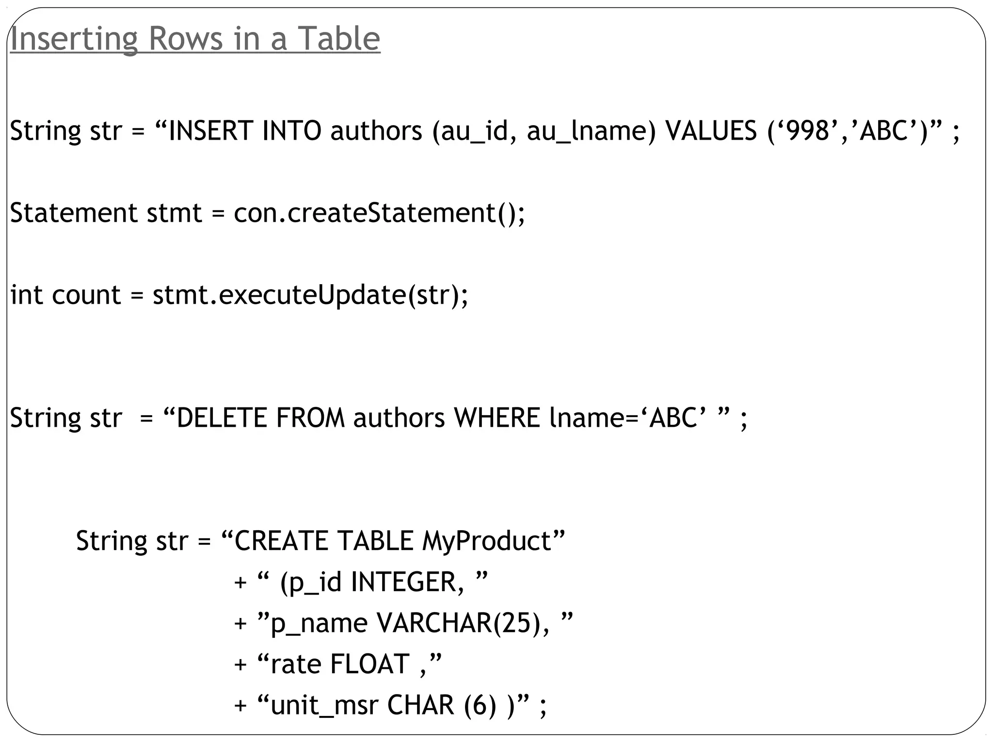 Inserting Rows in a Table
String str = “INSERT INTO authors (au_id, au_lname) VALUES (‘998’,’ABC’)” ;
Statement stmt = con.createStatement();
int count = stmt.executeUpdate(str);
String str = “DELETE FROM authors WHERE lname=‘ABC’ ” ;
String str = “CREATE TABLE MyProduct”
+ “ (p_id INTEGER, ”
+ ”p_name VARCHAR(25), ”
+ “rate FLOAT ,”
+ “unit_msr CHAR (6) )” ;
 