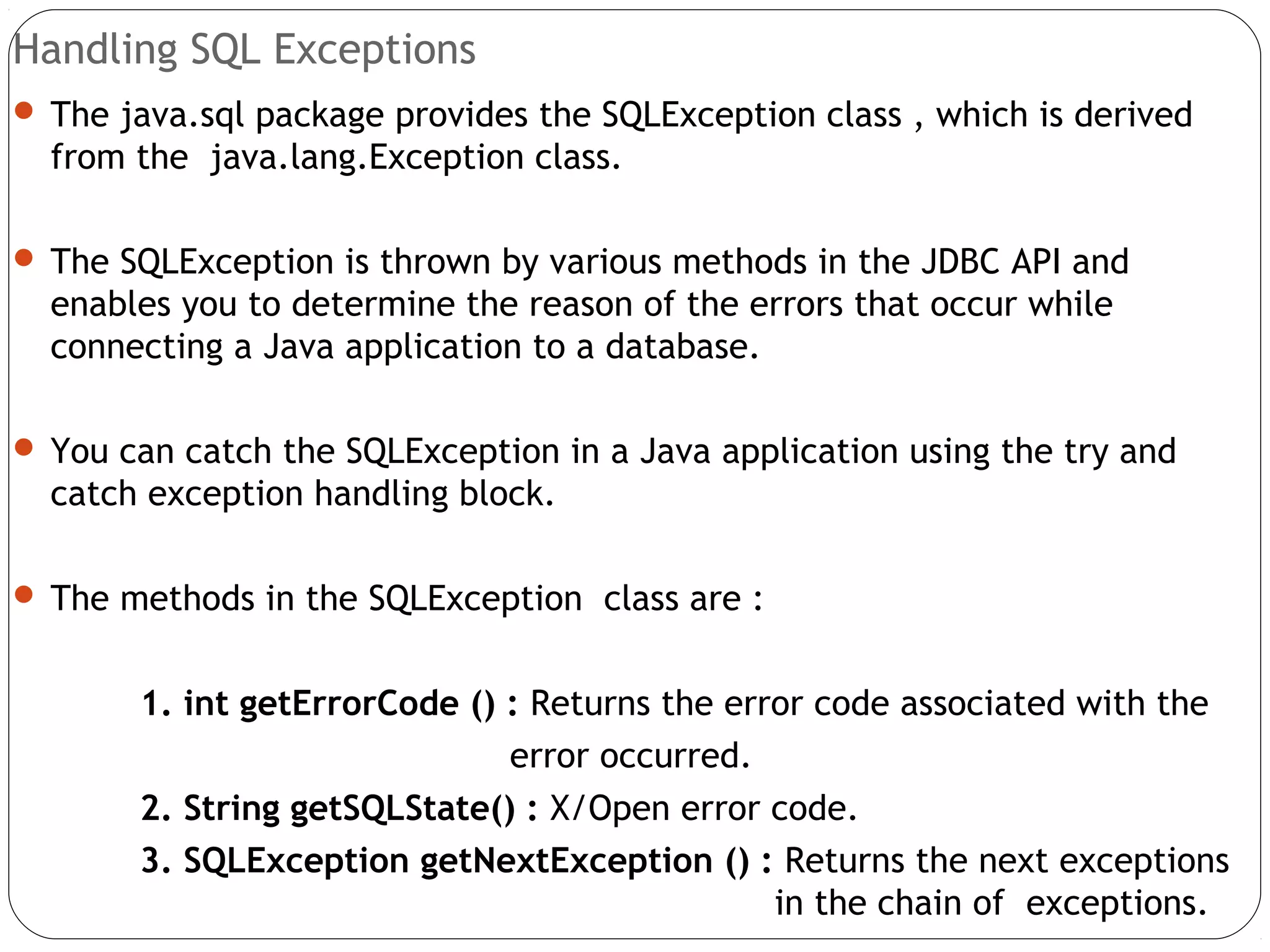 Handling SQL Exceptions
 The java.sql package provides the SQLException class , which is derived
from the java.lang.Exception class.
 The SQLException is thrown by various methods in the JDBC API and
enables you to determine the reason of the errors that occur while
connecting a Java application to a database.
 You can catch the SQLException in a Java application using the try and
catch exception handling block.
 The methods in the SQLException class are :
1. int getErrorCode () : Returns the error code associated with the
error occurred.
2. String getSQLState() : X/Open error code.
3. SQLException getNextException () : Returns the next exceptions
in the chain of exceptions.
 