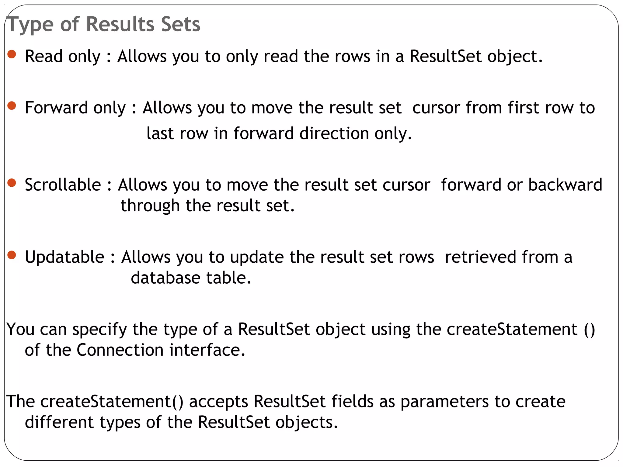 Type of Results Sets
 Read only : Allows you to only read the rows in a ResultSet object.
 Forward only : Allows you to move the result set cursor from first row to
last row in forward direction only.
 Scrollable : Allows you to move the result set cursor forward or backward
through the result set.
 Updatable : Allows you to update the result set rows retrieved from a
database table.
You can specify the type of a ResultSet object using the createStatement ()
of the Connection interface.
The createStatement() accepts ResultSet fields as parameters to create
different types of the ResultSet objects.
 