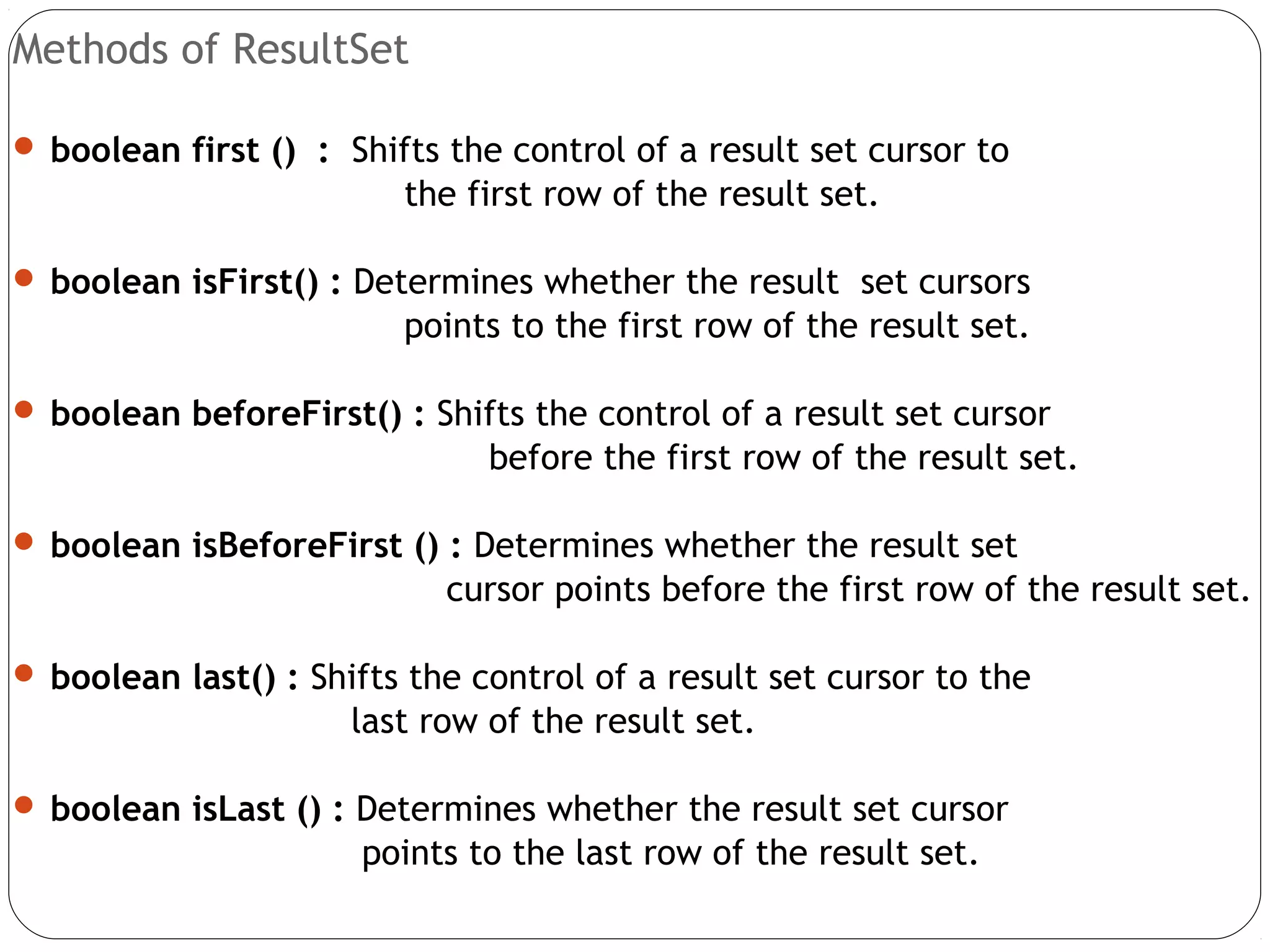 Methods of ResultSet
 boolean first () : Shifts the control of a result set cursor to
the first row of the result set.
 boolean isFirst() : Determines whether the result set cursors
points to the first row of the result set.
 boolean beforeFirst() : Shifts the control of a result set cursor
before the first row of the result set.
 boolean isBeforeFirst () : Determines whether the result set
cursor points before the first row of the result set.
 boolean last() : Shifts the control of a result set cursor to the
last row of the result set.
 boolean isLast () : Determines whether the result set cursor
points to the last row of the result set.
 