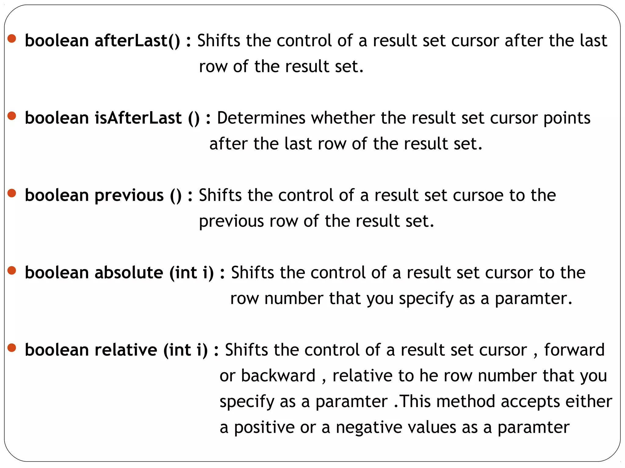  boolean afterLast() : Shifts the control of a result set cursor after the last
row of the result set.
 boolean isAfterLast () : Determines whether the result set cursor points
after the last row of the result set.
 boolean previous () : Shifts the control of a result set cursoe to the
previous row of the result set.
 boolean absolute (int i) : Shifts the control of a result set cursor to the
row number that you specify as a paramter.
 boolean relative (int i) : Shifts the control of a result set cursor , forward
or backward , relative to he row number that you
specify as a paramter .This method accepts either
a positive or a negative values as a paramter
 