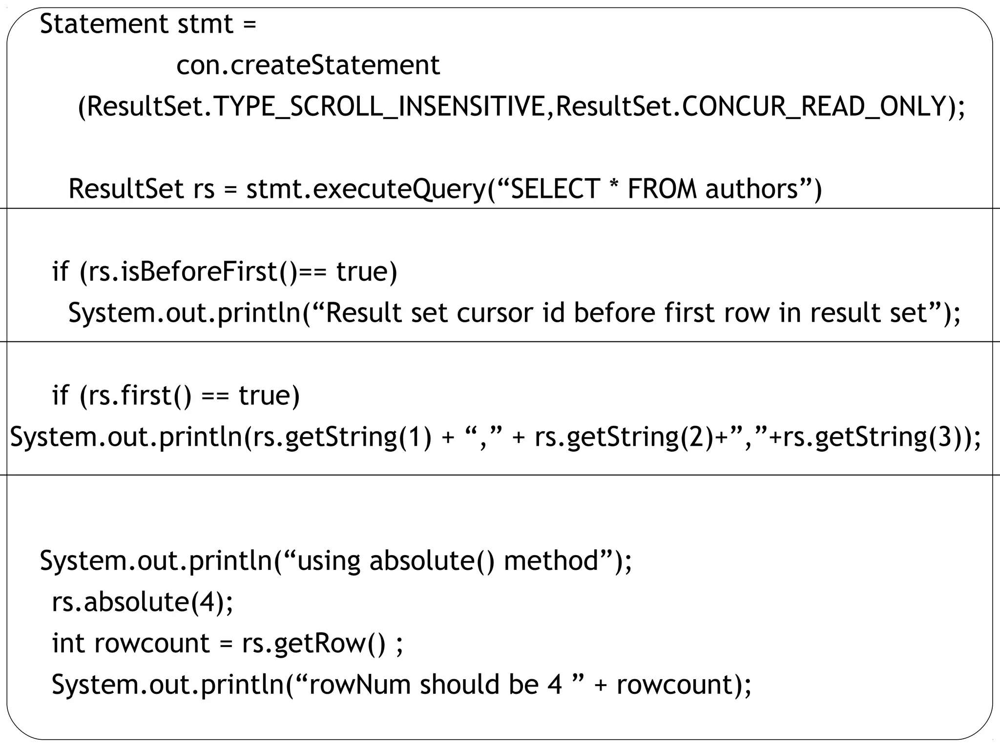 Statement stmt =
con.createStatement
(ResultSet.TYPE_SCROLL_INSENSITIVE,ResultSet.CONCUR_READ_ONLY);
ResultSet rs = stmt.executeQuery(“SELECT * FROM authors”)
if (rs.isBeforeFirst()== true)
System.out.println(“Result set cursor id before first row in result set”);
if (rs.first() == true)
System.out.println(rs.getString(1) + “,” + rs.getString(2)+”,”+rs.getString(3));
System.out.println(“using absolute() method”);
rs.absolute(4);
int rowcount = rs.getRow() ;
System.out.println(“rowNum should be 4 ” + rowcount);
 