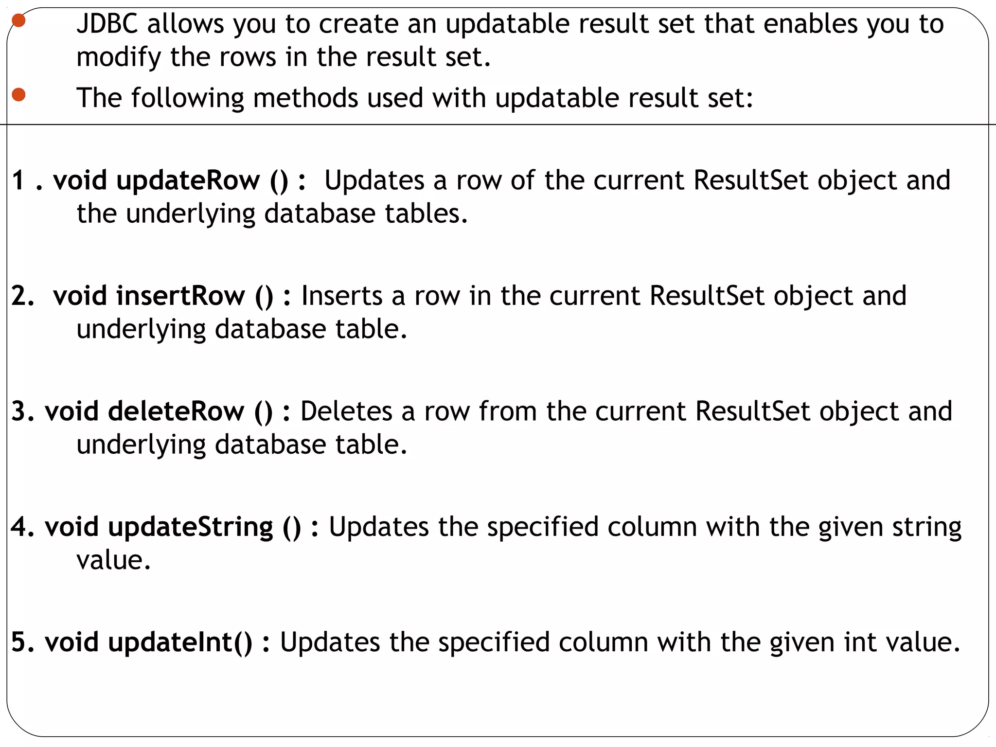  JDBC allows you to create an updatable result set that enables you to
modify the rows in the result set.
 The following methods used with updatable result set:
1 . void updateRow () : Updates a row of the current ResultSet object and
the underlying database tables.
2. void insertRow () : Inserts a row in the current ResultSet object and
underlying database table.
3. void deleteRow () : Deletes a row from the current ResultSet object and
underlying database table.
4. void updateString () : Updates the specified column with the given string
value.
5. void updateInt() : Updates the specified column with the given int value.
 