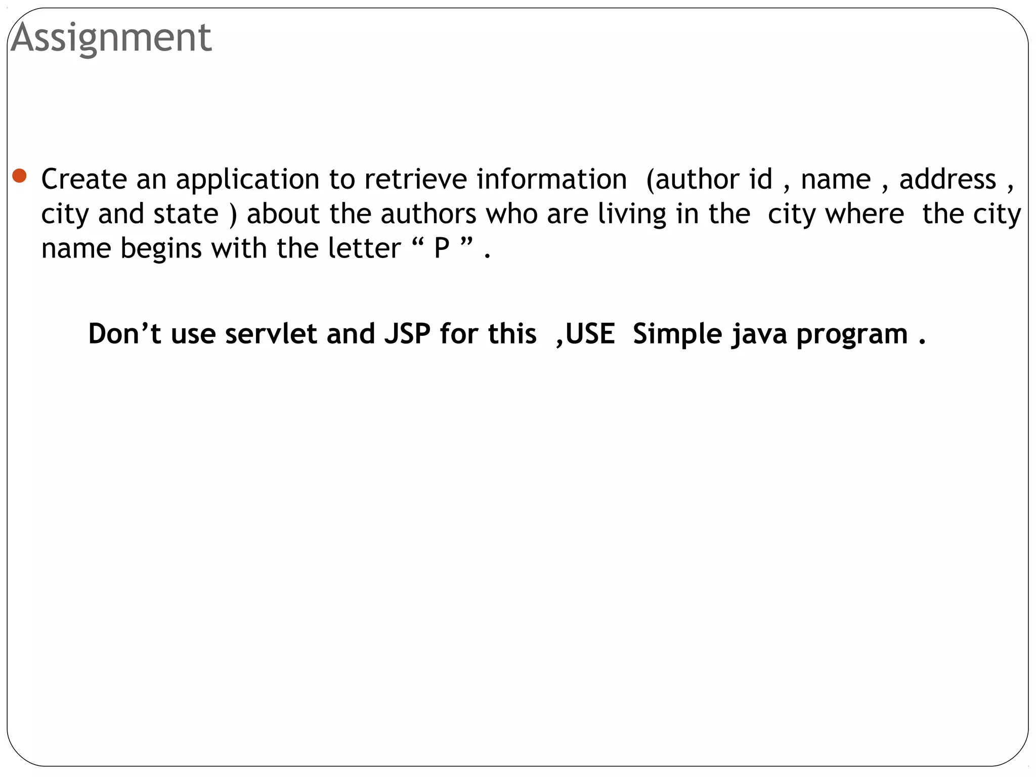 Assignment
 Create an application to retrieve information (author id , name , address ,
city and state ) about the authors who are living in the city where the city
name begins with the letter “ P ” .
Don’t use servlet and JSP for this ,USE Simple java program .
 