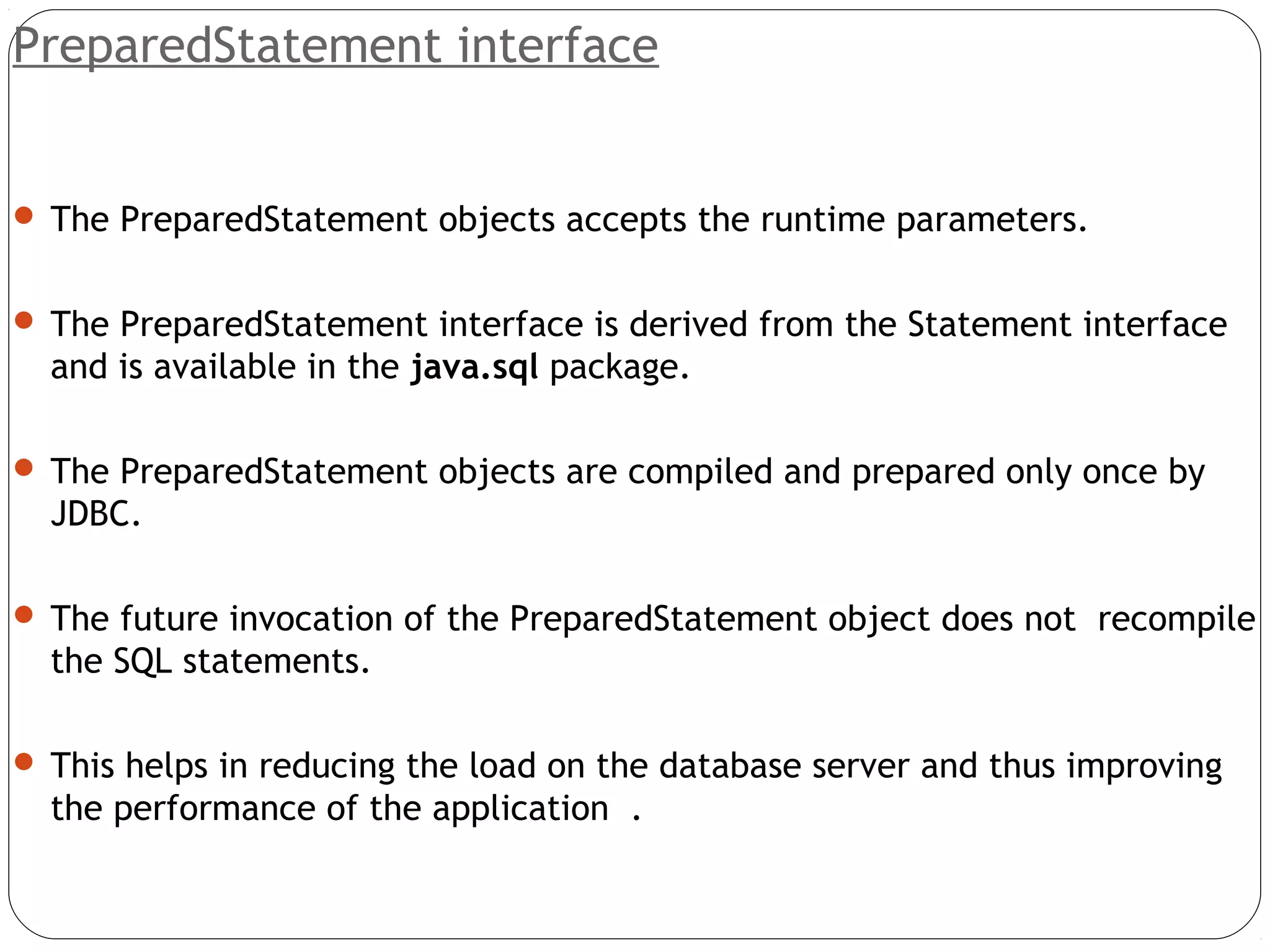 PreparedStatement interface
 The PreparedStatement objects accepts the runtime parameters.
 The PreparedStatement interface is derived from the Statement interface
and is available in the java.sql package.
 The PreparedStatement objects are compiled and prepared only once by
JDBC.
 The future invocation of the PreparedStatement object does not recompile
the SQL statements.
 This helps in reducing the load on the database server and thus improving
the performance of the application .
 