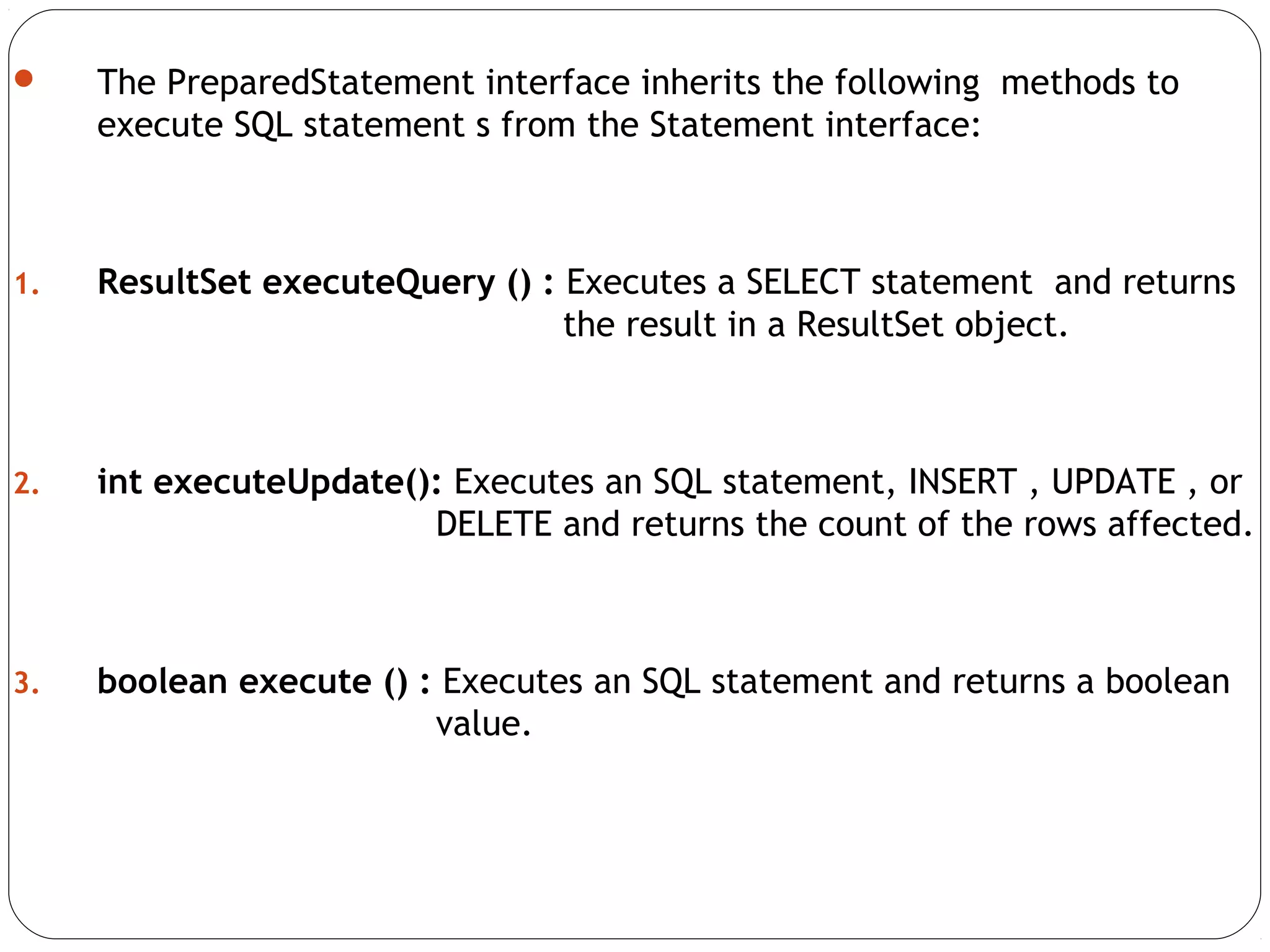  The PreparedStatement interface inherits the following methods to
execute SQL statement s from the Statement interface:
1. ResultSet executeQuery () : Executes a SELECT statement and returns
the result in a ResultSet object.
2. int executeUpdate(): Executes an SQL statement, INSERT , UPDATE , or
DELETE and returns the count of the rows affected.
3. boolean execute () : Executes an SQL statement and returns a boolean
value.
 