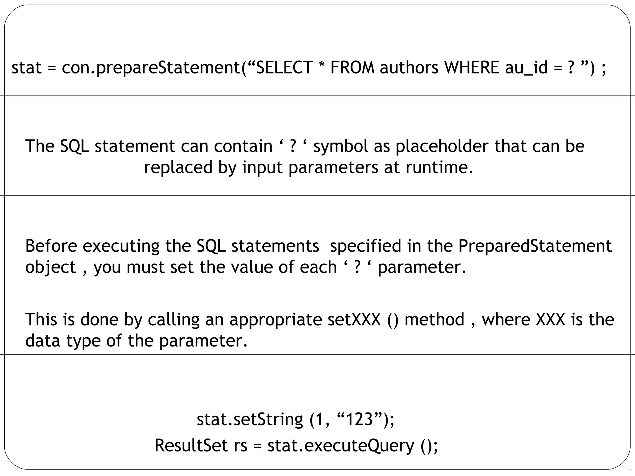 stat = con.prepareStatement(“SELECT * FROM authors WHERE au_id = ? ”) ;
The SQL statement can contain ‘ ? ‘ symbol as placeholder that can be
replaced by input parameters at runtime.
Before executing the SQL statements specified in the PreparedStatement
object , you must set the value of each ‘ ? ‘ parameter.
This is done by calling an appropriate setXXX () method , where XXX is the
data type of the parameter.
stat.setString (1, “123”);
ResultSet rs = stat.executeQuery ();
 