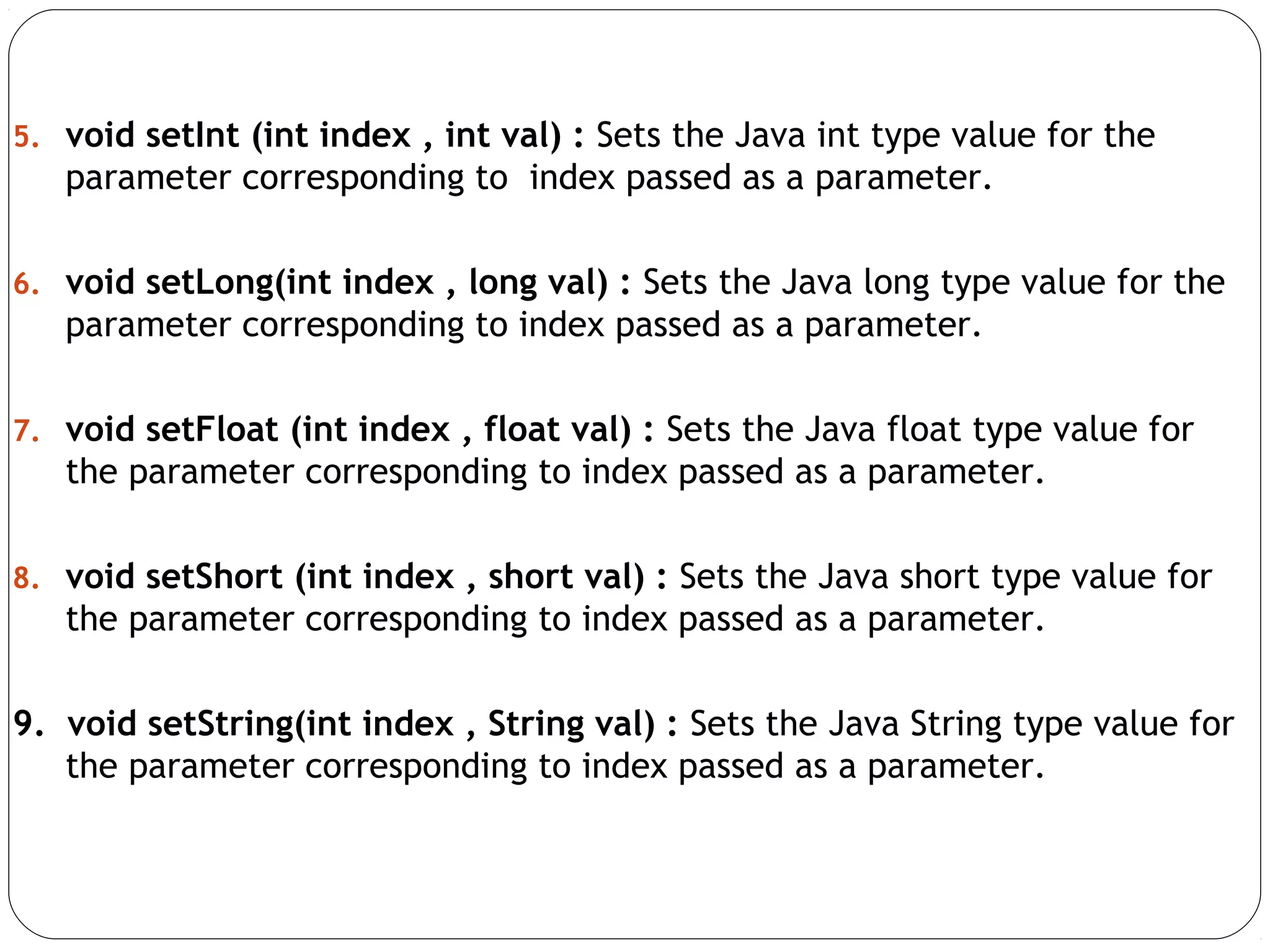 5. void setInt (int index , int val) : Sets the Java int type value for the
parameter corresponding to index passed as a parameter.
6. void setLong(int index , long val) : Sets the Java long type value for the
parameter corresponding to index passed as a parameter.
7. void setFloat (int index , float val) : Sets the Java float type value for
the parameter corresponding to index passed as a parameter.
8. void setShort (int index , short val) : Sets the Java short type value for
the parameter corresponding to index passed as a parameter.
9. void setString(int index , String val) : Sets the Java String type value for
the parameter corresponding to index passed as a parameter.
 