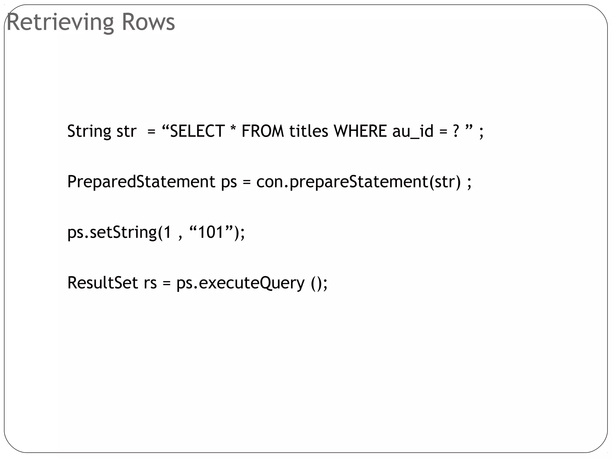 Retrieving Rows
String str = “SELECT * FROM titles WHERE au_id = ? ” ;
PreparedStatement ps = con.prepareStatement(str) ;
ps.setString(1 , “101”);
ResultSet rs = ps.executeQuery ();
 