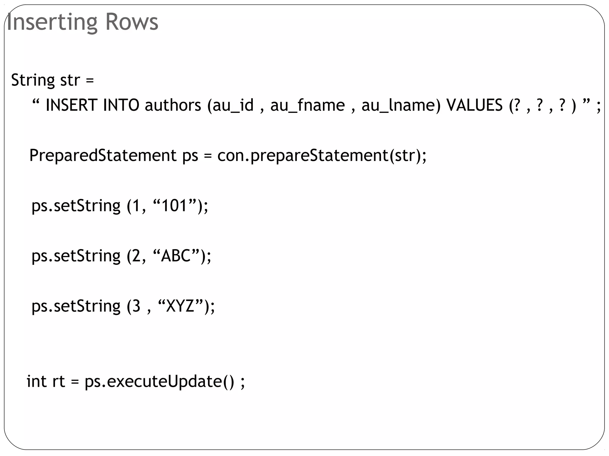 Inserting Rows
String str =
“ INSERT INTO authors (au_id , au_fname , au_lname) VALUES (? , ? , ? ) ” ;
PreparedStatement ps = con.prepareStatement(str);
ps.setString (1, “101”);
ps.setString (2, “ABC”);
ps.setString (3 , “XYZ”);
int rt = ps.executeUpdate() ;
 