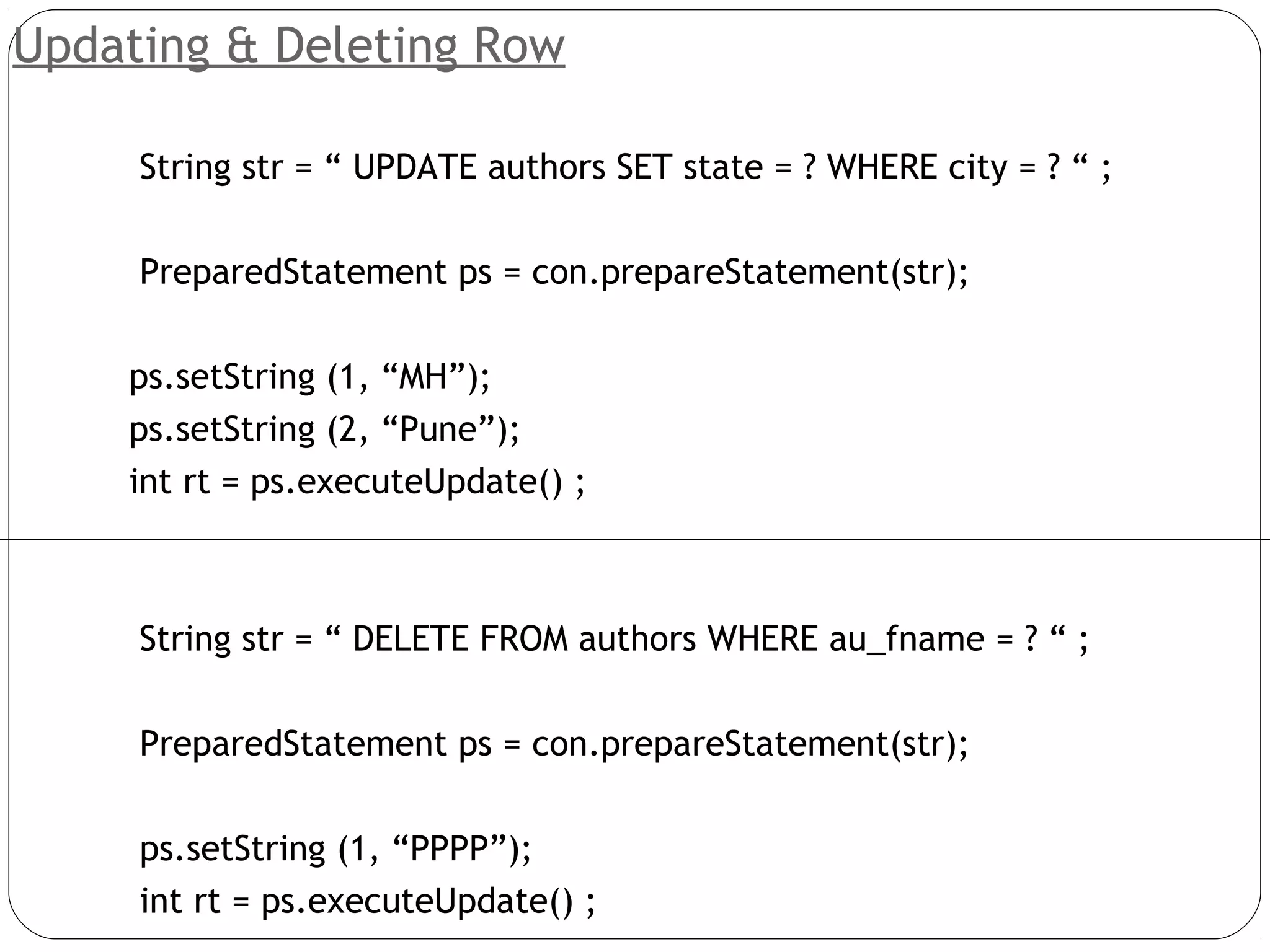 Updating & Deleting Row
String str = “ UPDATE authors SET state = ? WHERE city = ? “ ;
PreparedStatement ps = con.prepareStatement(str);
ps.setString (1, “MH”);
ps.setString (2, “Pune”);
int rt = ps.executeUpdate() ;
String str = “ DELETE FROM authors WHERE au_fname = ? “ ;
PreparedStatement ps = con.prepareStatement(str);
ps.setString (1, “PPPP”);
int rt = ps.executeUpdate() ;
 
