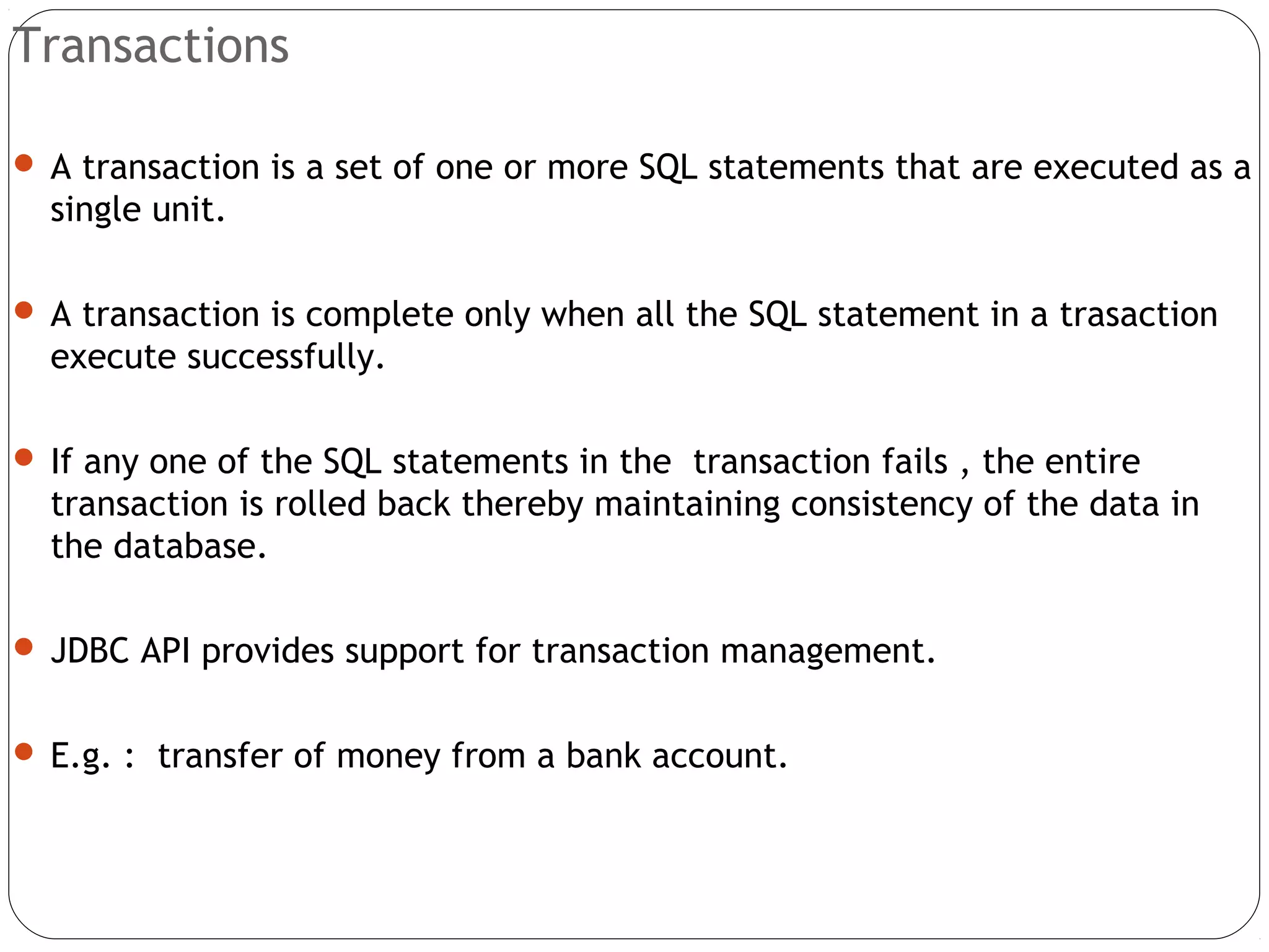 Transactions
 A transaction is a set of one or more SQL statements that are executed as a
single unit.
 A transaction is complete only when all the SQL statement in a trasaction
execute successfully.
 If any one of the SQL statements in the transaction fails , the entire
transaction is rolled back thereby maintaining consistency of the data in
the database.
 JDBC API provides support for transaction management.
 E.g. : transfer of money from a bank account.
 
