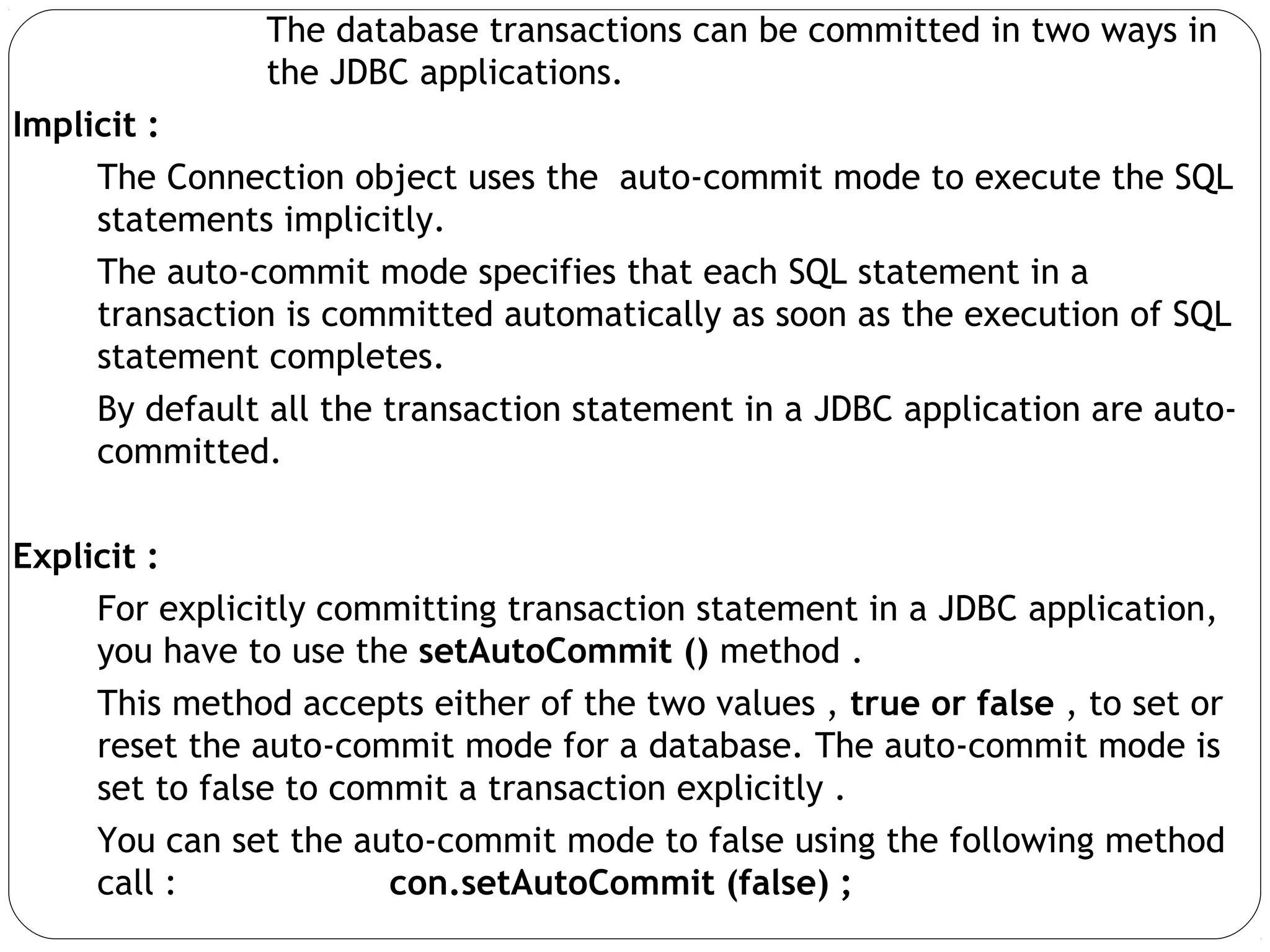 The database transactions can be committed in two ways in
the JDBC applications.
Implicit :
The Connection object uses the auto-commit mode to execute the SQL
statements implicitly.
The auto-commit mode specifies that each SQL statement in a
transaction is committed automatically as soon as the execution of SQL
statement completes.
By default all the transaction statement in a JDBC application are auto-
committed.
Explicit :
For explicitly committing transaction statement in a JDBC application,
you have to use the setAutoCommit () method .
This method accepts either of the two values , true or false , to set or
reset the auto-commit mode for a database. The auto-commit mode is
set to false to commit a transaction explicitly .
You can set the auto-commit mode to false using the following method
call : con.setAutoCommit (false) ;
 