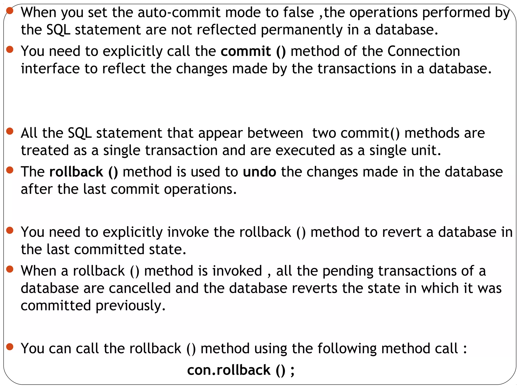  When you set the auto-commit mode to false ,the operations performed by
the SQL statement are not reflected permanently in a database.
 You need to explicitly call the commit () method of the Connection
interface to reflect the changes made by the transactions in a database.
 All the SQL statement that appear between two commit() methods are
treated as a single transaction and are executed as a single unit.
 The rollback () method is used to undo the changes made in the database
after the last commit operations.
 You need to explicitly invoke the rollback () method to revert a database in
the last committed state.
 When a rollback () method is invoked , all the pending transactions of a
database are cancelled and the database reverts the state in which it was
committed previously.
 You can call the rollback () method using the following method call :
con.rollback () ;
 