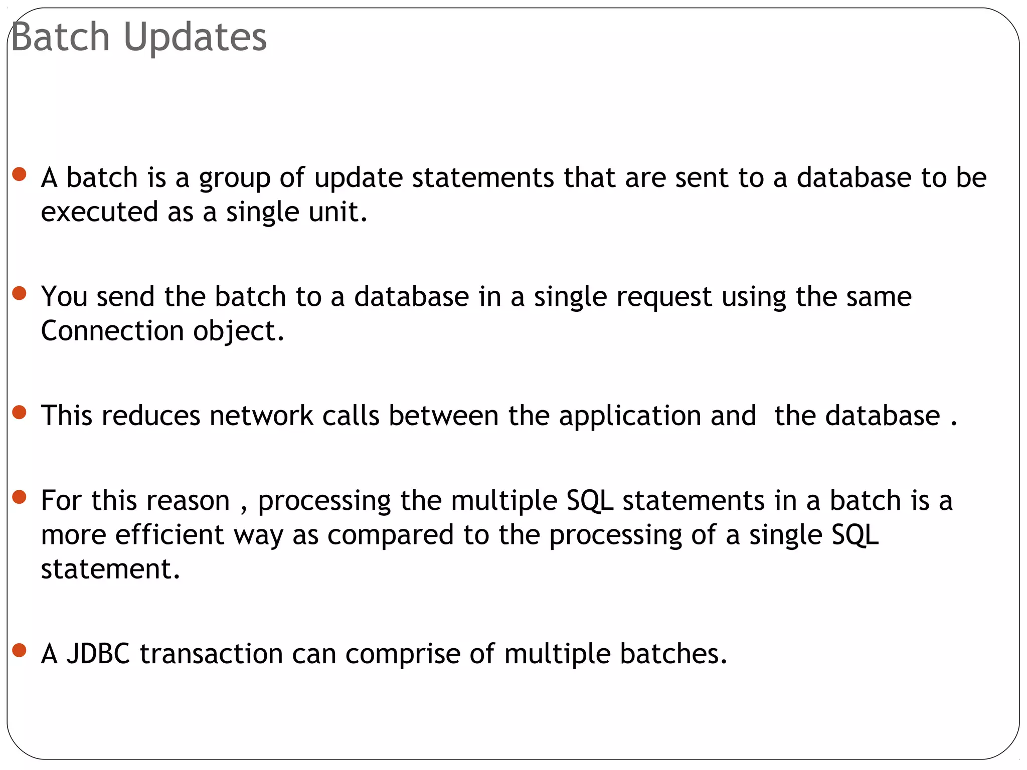 Batch Updates
 A batch is a group of update statements that are sent to a database to be
executed as a single unit.
 You send the batch to a database in a single request using the same
Connection object.
 This reduces network calls between the application and the database .
 For this reason , processing the multiple SQL statements in a batch is a
more efficient way as compared to the processing of a single SQL
statement.
 A JDBC transaction can comprise of multiple batches.
 