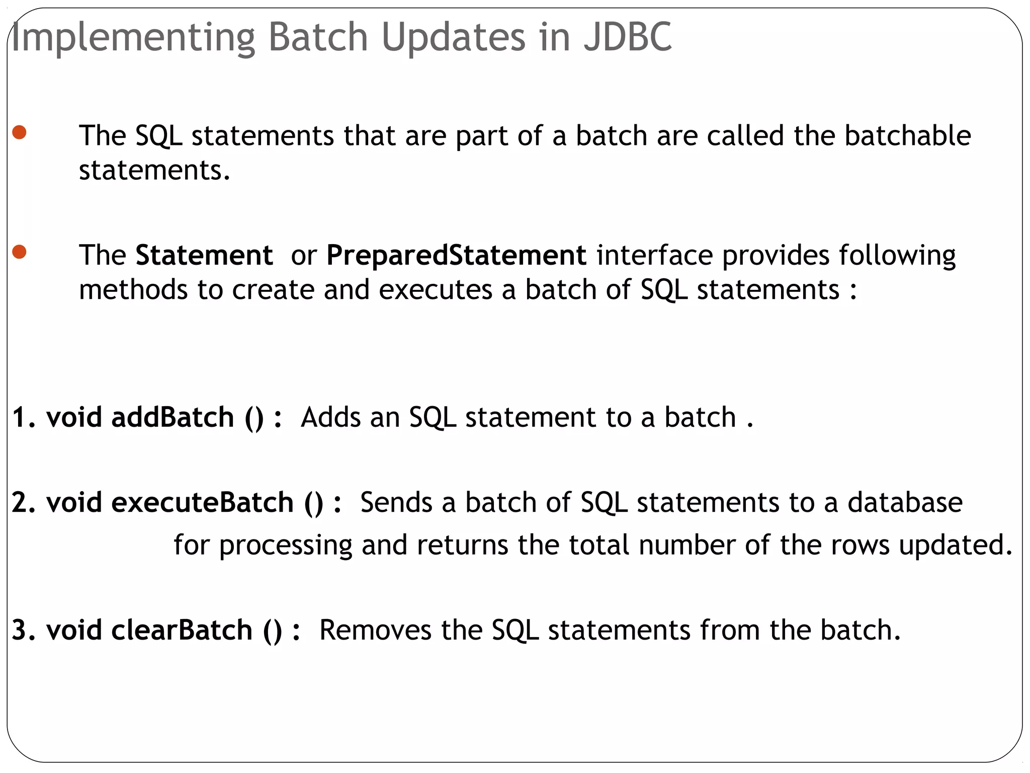 Implementing Batch Updates in JDBC
 The SQL statements that are part of a batch are called the batchable
statements.
 The Statement or PreparedStatement interface provides following
methods to create and executes a batch of SQL statements :
1. void addBatch () : Adds an SQL statement to a batch .
2. void executeBatch () : Sends a batch of SQL statements to a database
for processing and returns the total number of the rows updated.
3. void clearBatch () : Removes the SQL statements from the batch.
 