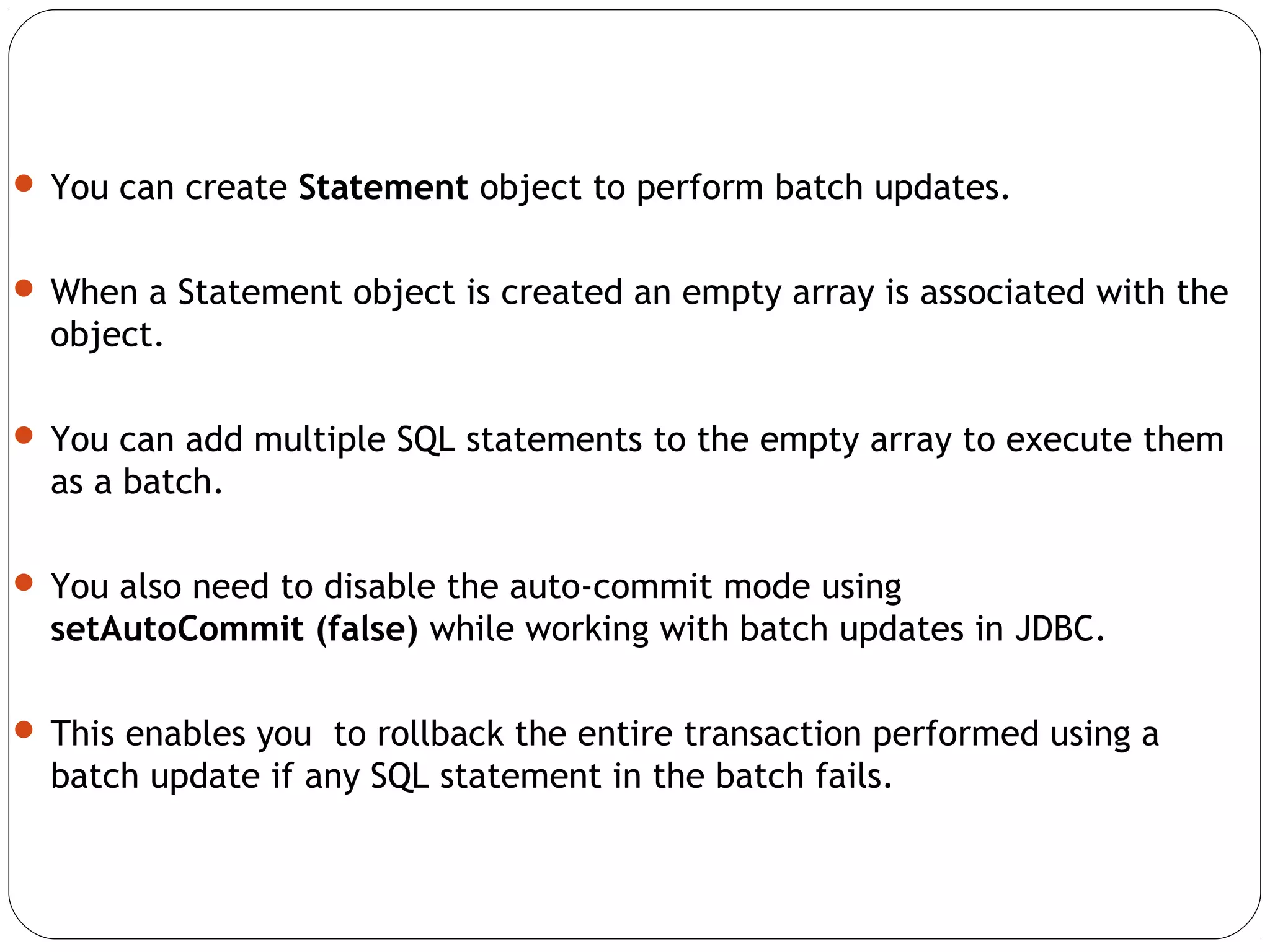  You can create Statement object to perform batch updates.
 When a Statement object is created an empty array is associated with the
object.
 You can add multiple SQL statements to the empty array to execute them
as a batch.
 You also need to disable the auto-commit mode using
setAutoCommit (false) while working with batch updates in JDBC.
 This enables you to rollback the entire transaction performed using a
batch update if any SQL statement in the batch fails.
 
