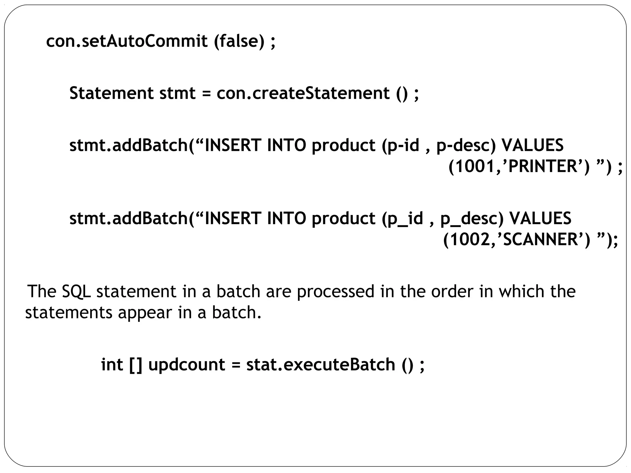 con.setAutoCommit (false) ;
Statement stmt = con.createStatement () ;
stmt.addBatch(“INSERT INTO product (p-id , p-desc) VALUES
(1001,’PRINTER’) ”) ;
stmt.addBatch(“INSERT INTO product (p_id , p_desc) VALUES
(1002,’SCANNER’) ”);
The SQL statement in a batch are processed in the order in which the
statements appear in a batch.
int [] updcount = stat.executeBatch () ;
 