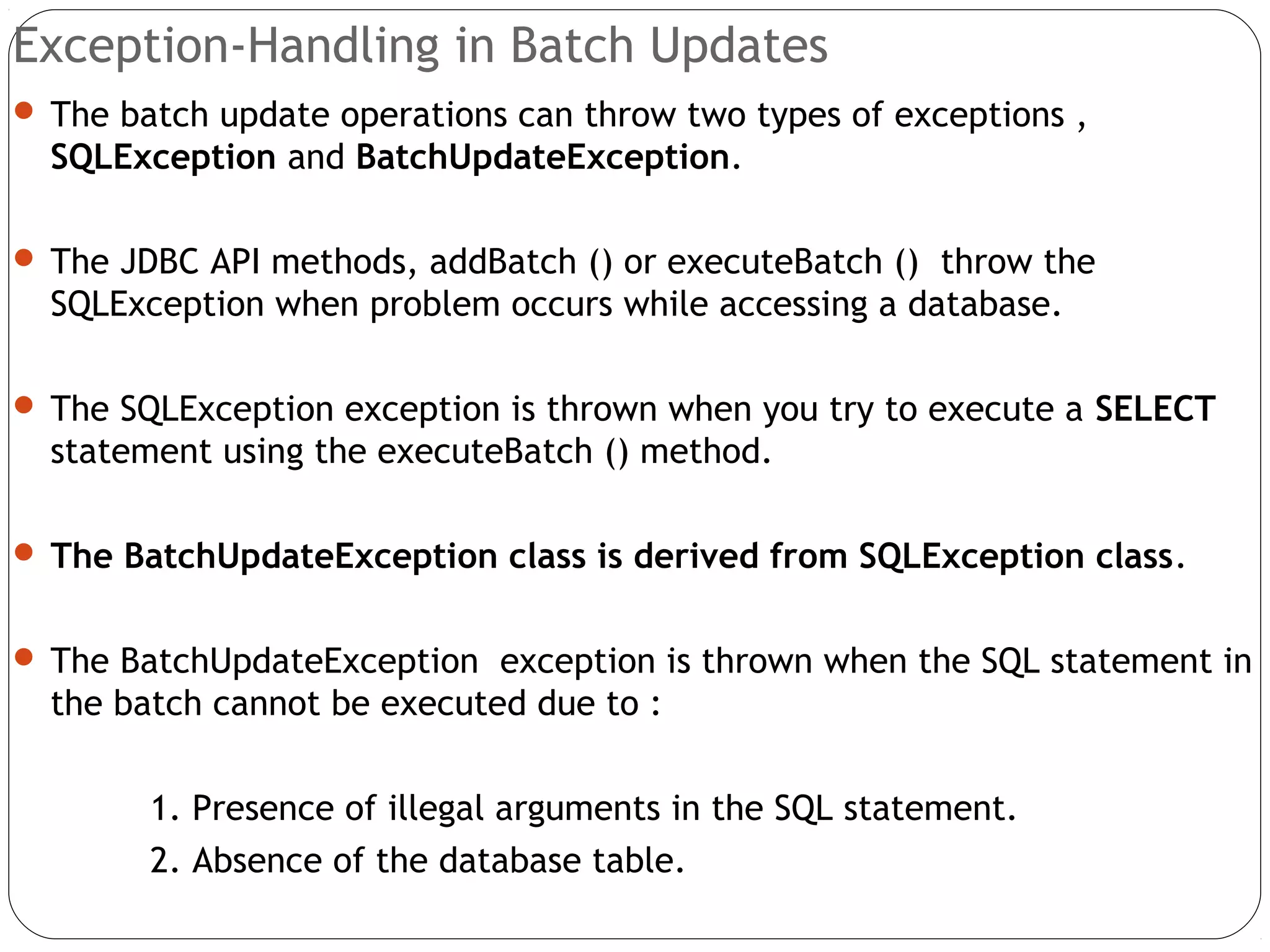 Exception-Handling in Batch Updates
 The batch update operations can throw two types of exceptions ,
SQLException and BatchUpdateException.
 The JDBC API methods, addBatch () or executeBatch () throw the
SQLException when problem occurs while accessing a database.
 The SQLException exception is thrown when you try to execute a SELECT
statement using the executeBatch () method.
 The BatchUpdateException class is derived from SQLException class.
 The BatchUpdateException exception is thrown when the SQL statement in
the batch cannot be executed due to :
1. Presence of illegal arguments in the SQL statement.
2. Absence of the database table.
 