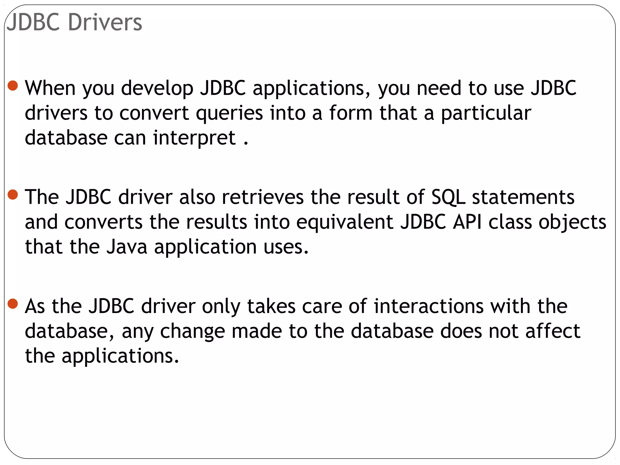 JDBC Drivers
When you develop JDBC applications, you need to use JDBC
drivers to convert queries into a form that a particular
database can interpret .
The JDBC driver also retrieves the result of SQL statements
and converts the results into equivalent JDBC API class objects
that the Java application uses.
As the JDBC driver only takes care of interactions with the
database, any change made to the database does not affect
the applications.
 