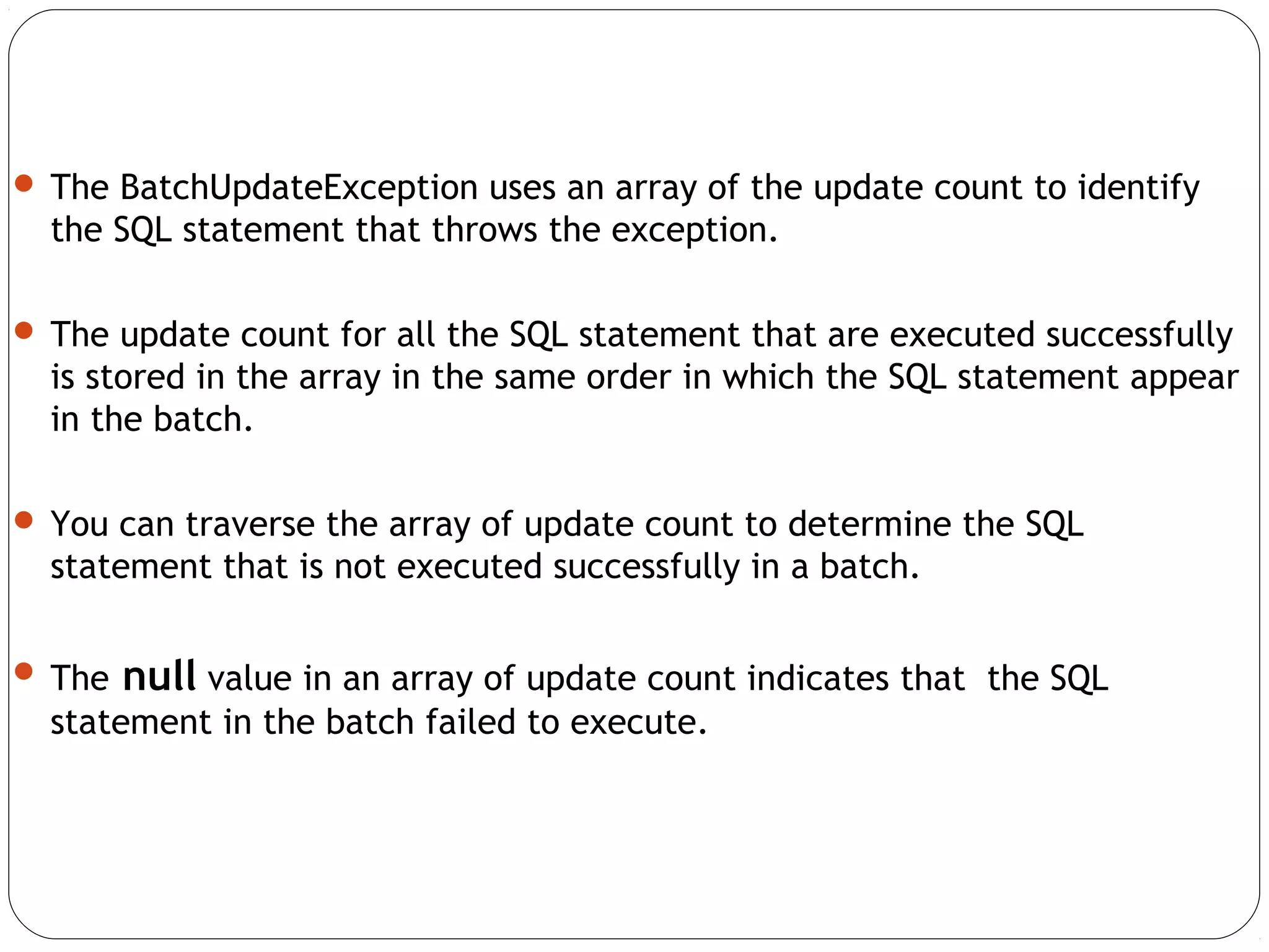  The BatchUpdateException uses an array of the update count to identify
the SQL statement that throws the exception.
 The update count for all the SQL statement that are executed successfully
is stored in the array in the same order in which the SQL statement appear
in the batch.
 You can traverse the array of update count to determine the SQL
statement that is not executed successfully in a batch.
 The null value in an array of update count indicates that the SQL
statement in the batch failed to execute.
 