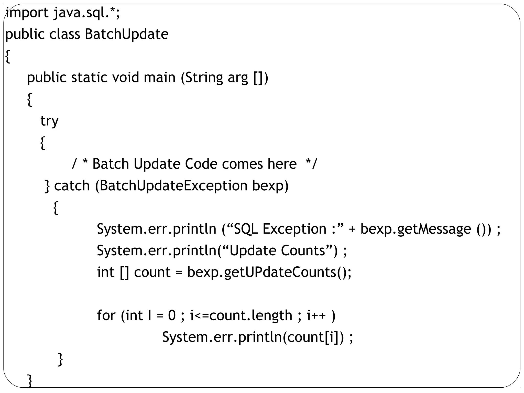import java.sql.*;
public class BatchUpdate
{
public static void main (String arg [])
{
try
{
/ * Batch Update Code comes here */
} catch (BatchUpdateException bexp)
{
System.err.println (“SQL Exception :” + bexp.getMessage ()) ;
System.err.println(“Update Counts”) ;
int [] count = bexp.getUPdateCounts();
for (int I = 0 ; i<=count.length ; i++ )
System.err.println(count[i]) ;
}
}
 
