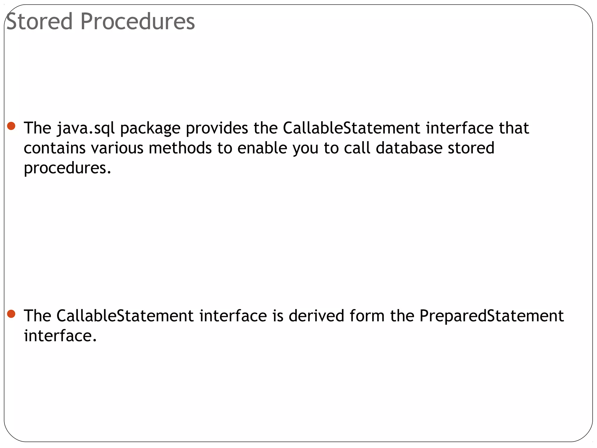 Stored Procedures
 The java.sql package provides the CallableStatement interface that
contains various methods to enable you to call database stored
procedures.
 The CallableStatement interface is derived form the PreparedStatement
interface.
 