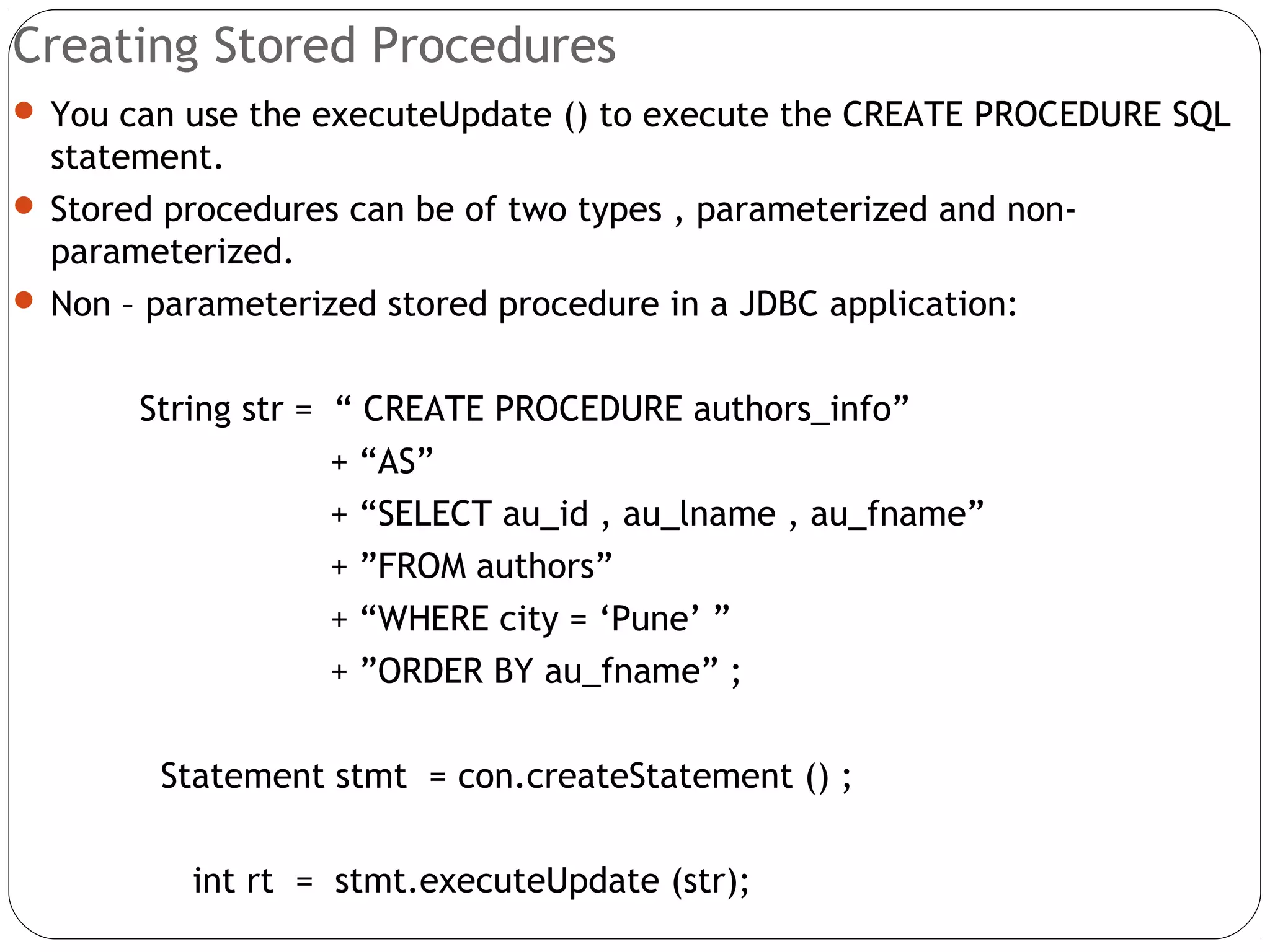 Creating Stored Procedures
 You can use the executeUpdate () to execute the CREATE PROCEDURE SQL
statement.
 Stored procedures can be of two types , parameterized and non-
parameterized.
 Non – parameterized stored procedure in a JDBC application:
String str = “ CREATE PROCEDURE authors_info”
+ “AS”
+ “SELECT au_id , au_lname , au_fname”
+ ”FROM authors”
+ “WHERE city = ‘Pune’ ”
+ ”ORDER BY au_fname” ;
Statement stmt = con.createStatement () ;
int rt = stmt.executeUpdate (str);
 