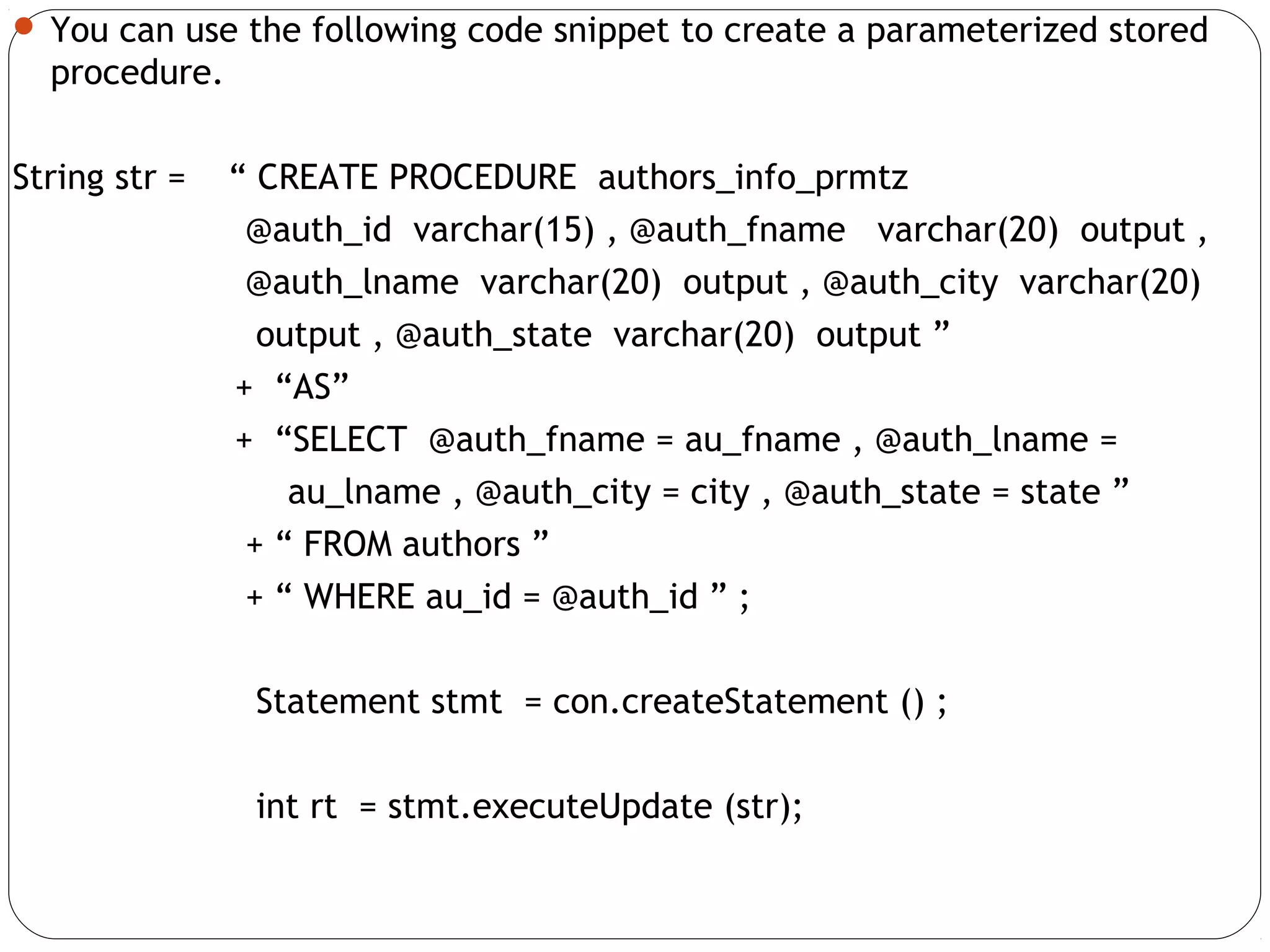  You can use the following code snippet to create a parameterized stored
procedure.
String str = “ CREATE PROCEDURE authors_info_prmtz
@auth_id varchar(15) , @auth_fname varchar(20) output ,
@auth_lname varchar(20) output , @auth_city varchar(20)
output , @auth_state varchar(20) output ”
+ “AS”
+ “SELECT @auth_fname = au_fname , @auth_lname =
au_lname , @auth_city = city , @auth_state = state ”
+ “ FROM authors ”
+ “ WHERE au_id = @auth_id ” ;
Statement stmt = con.createStatement () ;
int rt = stmt.executeUpdate (str);
 
