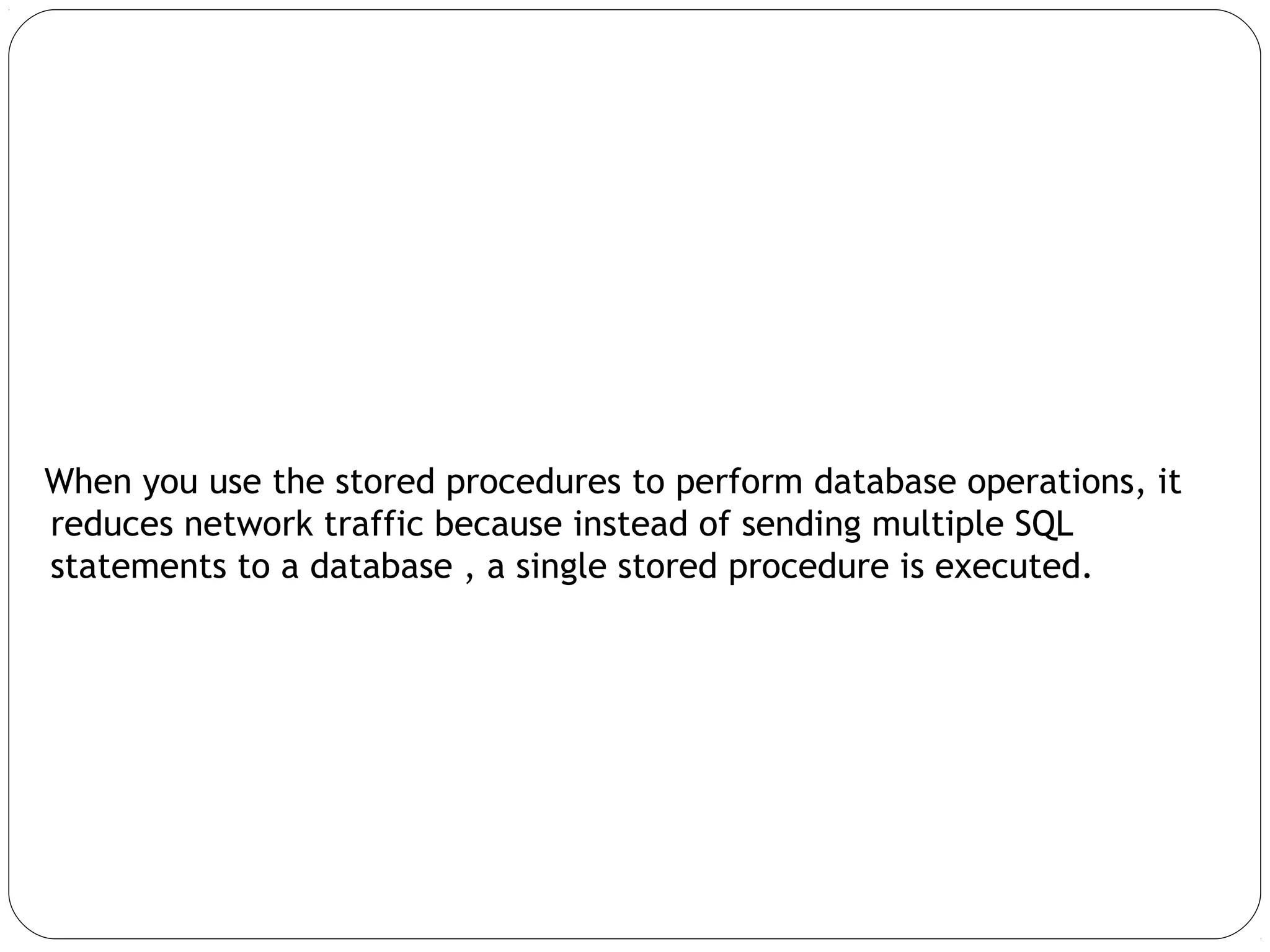 When you use the stored procedures to perform database operations, it
reduces network traffic because instead of sending multiple SQL
statements to a database , a single stored procedure is executed.
 