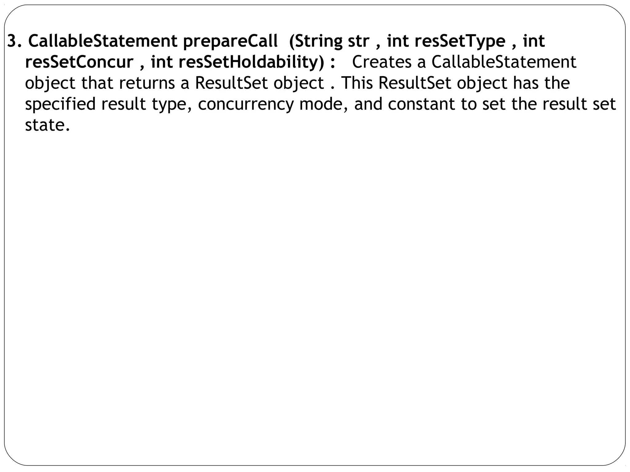 3. CallableStatement prepareCall (String str , int resSetType , int
resSetConcur , int resSetHoldability) : Creates a CallableStatement
object that returns a ResultSet object . This ResultSet object has the
specified result type, concurrency mode, and constant to set the result set
state.
 